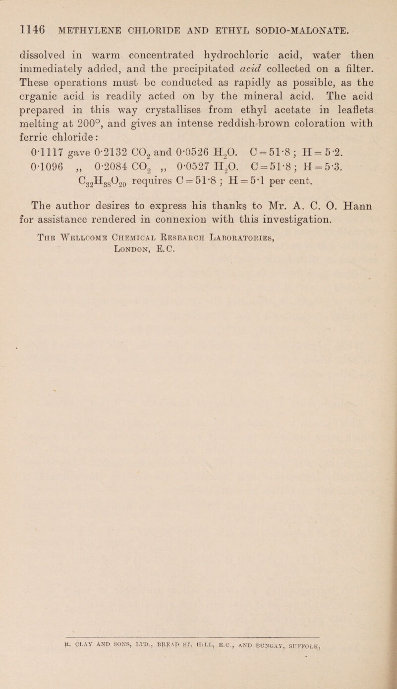 dissolved in warm concentrated hydrochloric acid, water then immediately added, and the precipitated acid collected on a filter. These operations must be conducted as rapidly as possible, as the organic acid is readily acted on by the mineral acid. The acid prepared in this way crystallises from ethyl acetate in leaflets melting at 200°, and gives an intense reddish-brown coloration with ferric chloride: 0-1117 gave 0-2132 C0.2 and 0-0526 14,0. 0 = 51-8; H=5 2. 0-1096 „ 0-2084 00, „ 0-0527 H20. 0 = 51-8; 11 = 5-3. C32H3SO20 requires C = 5T8 ; 11 = 5*1 percent. The author desires to express his thanks to Mr. A. C. O. Hann for assistance rendered in connexion with this investigation. The Wellcome Chemical Research Laboratories, London, E.C. )t. CI^AY AND SONS, LTD., T5RKAD Sr, HILL, E.C., and BUNGAY, SUFFOLK.