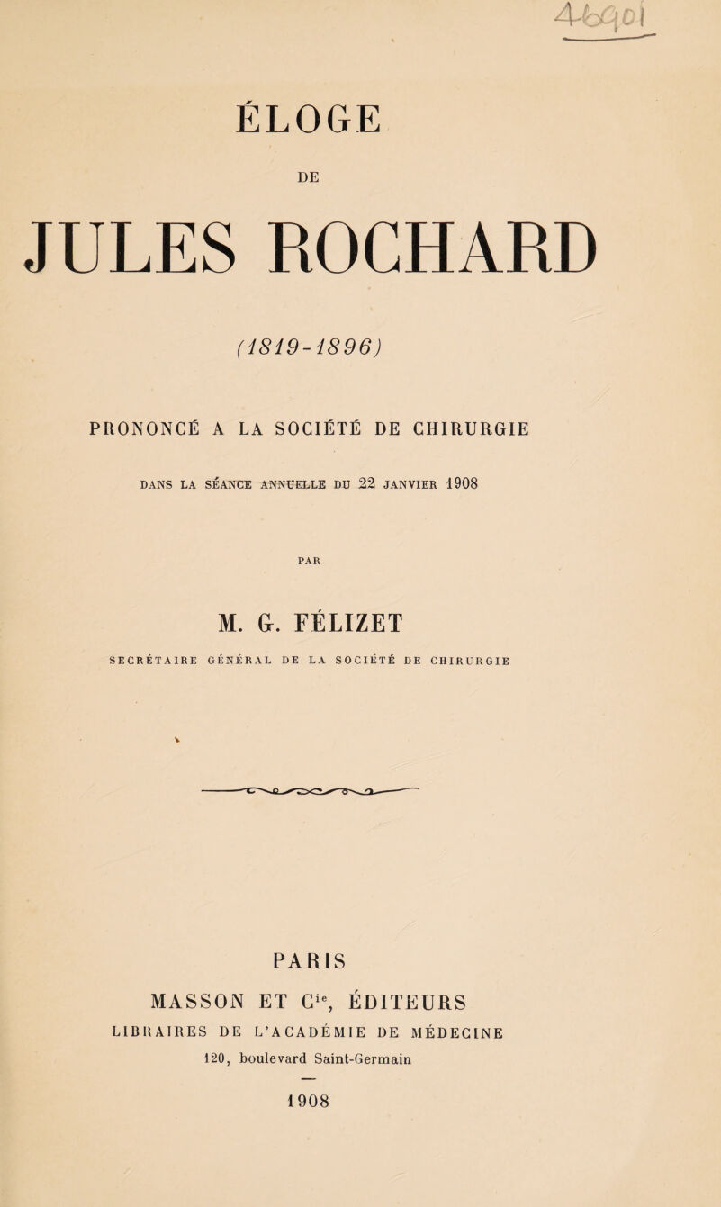 ELOGE DE JULES ROCHARD (1819-1896) PRONONCÉ A LA SOCIÉTÉ DE CHIRURGIE DANS LA SÉANCE ANNUELLE DU 22 JANVIER 1908 M. &. FÉLIZET SECRÉTAIRE GÉNÉRAL DE LA SOCIÉTÉ DE CHIRURGIE PARIS MASSON ET ÉDITEURS LIBHAIRES DE L’ACADÉMIE DE MÉDECINE 120, boulevard Saint-Germain 1908