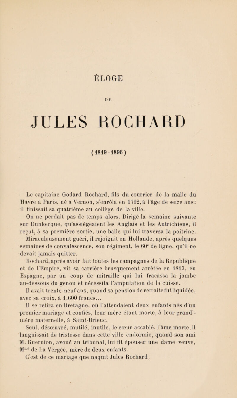 DE JULES ROCHARD (1819-1896) Le capitaine Godard Rochard, fils du courrier de la malle du Havre a Paris, né à Vernon, s’enrôla en 1792,à l’âge de seize ans: il finissait sa quatrième au collège de la ville. On ne perdait pas de temps alors. Dirigé la semaine suivante sur Dunkerque, qu’assiégeaient les Anglais et les Autrichiens, il reçut, à sa première sortie, une balle qui lui traversa la poitrine. Miraculeusement guéri, il rejoignit en Hollande, après quelques semaines de convalescence, son régiment, le 60® de ligne, qu’il ne devait jamais quitter. Rochard, après avoir fait toutes les campagnes de la République et de l’Empire, vit sa carrière brusquement arrêtée en 1813, en Espagne, par un coup de mitraille qui lui fracassa la jambe au-dessous du genou et nécessita l’amputation de la cuisse. 11 avait trente-neuf ans, quand sa pensionde retraitefutliquidée, avec sa croix, à 1.600 francs... 11 se retira en Rretagne, où l’attendaient deux enfants nés d’un premier mariage et confiés, leur mère étant morte, à leur grand’- mère maternelle, à Saint-Rrieuc. Seul, désœuvré, mutilé, inutile, le cœur accablé. Pâme morte, il languissait de tristesse dans cette ville endormie, quand son ami M. Guernion, avoué au tribunal, lui fit épouser une dame veuve, de La Vergée, mère de deux enfants. C’est de ce mariage que naquit Jules Rochard^