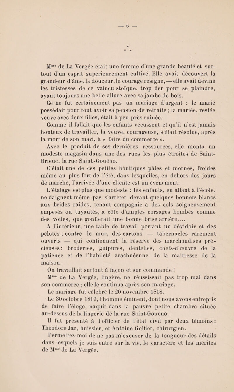 ★ de La Vergée était une femme d’une grande beauté et sur¬ tout d'un esprit supérieurement cultivé. Elle avait découvert la grandeur d’âme, la douceur, le courage résigné, — elle avait deviné les tristesses de ce vaincu stoïque, trop fier pour se plaindre, ayant toujours une belle allure avec sa jambe de bois. Ce ne fut certainement pas un mariage d'argent : le marié possédait pour tout avoir sa pension de retraite ; la mariée, restée veuve avec deux filles, était à peu près ruinée. Comme il fallait que les enfants vécussent et qu’il n’est jamais honteux de travailler, la veuve, courageuse, s’était résolue, après la mort de son mari, à « faire du commerce ». Avec le produit de ses dernières ressources, elle monta un modeste magasin dans une des rues les plus étroites de Saint- Brieuc, la rue Saint-Gouëno. C’était une de ces petites boutiques pâles et mornes, froides même au plus fort de l’été, dans lesquelles, en dehors des jours de marché, l’arrivée d’une cliente est un événement. L’étalage est plus que modeste : les enfants, en allant à l’école, ne daignent même pas s’arrêter devant quelques bonnets blancs aux brides raides, tenant compagnie à des cols soigneusement empesés ou tuyautés, à côté d’amples corsages bombés comme des voiles, que gonflerait une bonne brise arrière.... A l’intérieur, une table de travail portant un dévidoir et des pelotes ; contre le mur, des cartons — tabernacles rarement ouverts — qui contiennent la réserve des marchandises pré¬ cieuses: broderies, guipures, dentelles, chefs-d’œuvre de la patience et de l’habileté arachnéenne de la maîtresse de la maison. On travaillait surtout à façon et sur commande ! de La Vergée, lingère, ne réussissait pas trop mal dans son commerce ; elle le continua après son mariage. Le mariage fut célébré le 20 novembre 1818. Le 30 octobre 1819, l’homme éminent, dont nous avons entrepris de faire l’éloge, naquit dans la pauvre petite chambre située au-dessus de la lingerie de la rue Saint-Gouëno. Il fut présenté à l’officier de l’état civil par deux témoins : Théodore Jac, huissier, et Antoine Golfier, chirurgien. Permettez-moi de ne pas m’excuser de la longueur des détails dans lesquels je suis entré sur la vie, le caractère et les mérites de de La Vergée.