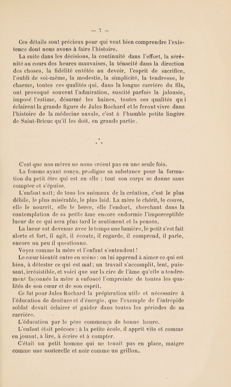 Ces détails sont précieux pour qui veut bien comprendre l’exis¬ tence dont nous avons à faire l’histoire. La suite dans les décisions, la continuité dans l’effort, la séré¬ nité au cours des heures mauvaises, la ténacité dans la direction des choses, la fidélité entêtée au devoir, l’esprit de sacrifice, l’oubli de soi-même, la modestie, la simplicité, la tendresse, le charme, toutes ces qualités qui, dans la longue carrière du fils, ont provoqué souvent l’admiration, suscité parfois la jalousie, imposé l’estime, désarmé les haines, toutes ces qualités qui éclairent la grande figure de Jules Rochard etle ferontvivre dans l’histoire de la médecine navale, c’est à l’humble petite lingère de Saint-Brieuc qu’il les doit, en grande partie. C’est que nos mères ne nous créent pas en une seule fois. La femme ayant conçu, prodigue sa substance pour la forma¬ tion du petit être qui est en elle : tout son corps se donne sans compter et s’épuise. L’enfant naît; de tous les animaux de la création, c’est le plus débile, le plus misérable, le plus laid. La mère le chérit, le couve, elle le nourrit, elle le berce, elle l’endort, cherchant dans la contemplation de sa petite âme encore endormie l’imperceptible lueur de ce qui sera plus tard le sentiment et la pensée. La lueur est devenue avec le temps une lumière, le petit s’est fait alerte et fort, il agit, il écoute, il regarde, il comprend, il parle, encore un peu il questionne. Voyez comme la mère et l’enfant s’entendent ! Le cœur bientôt entre en scène : on lui apprend à aimer ce qui est bien, à détester ce qui est mal; un travail s’accomplit, lent, puis¬ sant, irrésistible, et voici que sur la cire de l’âme qu’elle a tendre¬ ment façonnée la mère a enfoncé l’empreinte de toutes les qua¬ lités de son cœur et de son esprit. Ce fut pour Jules Rochard la préparation utile et nécessaire â l’éducation de droiture et d’énergie, que l’exemple de l’intrépide soldat devait éclairer et guider dans toutes les périodes de sa carrière. L’éducation par le père commença de bonne heure. L’enfant était précoce : à la petite école, il apprit vite et comme en jouant, à lire, à écrire et à compter. C’était un petit homme qui ne tenait pas en place, maigre comme une sauterelle et noir comme un grillon.
