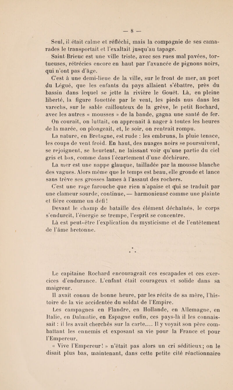 Seul, il était calme et réfléchi, mais la compagnie de ses cama¬ rades le transportait et l’exaltait jusqu’au tapage. Saint Brieuc est une ville triste, avec ses rues mal pavées, tor¬ tueuses, rétrécies encore en haut par l’avancée de pignons noirs, qui n’ont pas d’âge. C’est à une demi-lieue de la ville, sur le front de mer, au port du Légué, que les enfants du pays allaient s’ébattre, près du bassin dans lequel se jette la rivière le Gouët. Là, en pleine liberté, la figure fouettée par le vent, les pieds nus dans les varechs, sur le sable caillouteux de la grève, le petit Rochard, avec les autres « mousses « de la bande, gagna une santé de fer. On courait, on luttait, on apprenait à nager à toutes les heures de la marée, on plongeait, et, le soir, on rentrait rompu. La nature, en Bretagne, est rude : les embruns, la pluie tenace, les coups de vent froid. En haut, des nuages noirs se poursuivent, se rejoignent, se heurtent, ne laissant voir qu’une partie du ciel gris et bas, comme dans l'écartement d’une déchirure. La mer est une nappe glauque, tailladée par la mousse blanche des vagues. Alors même que le temps est beau, elle gronde et lance sans trêve ses grosses lames à l’assaut des rochers. C’est une rage farouche que rien n’apaise et q^ui se traduit par une clameur sourde, continue,— harmonieuse comme une plainte et hère comme un défi ! Devant le champ de bataille des élément déchaînés, le corps s’endurcit, l’énergie se trempe, l’esprit se concentre. Là est peut-être l'explication du mysticisme et de l’entêtement de l’âme bretonne. Le capitaine Rochard encourageait ces escapades et ces exer¬ cices d’endurance. L’enfant était courageux et solide dans sa maigreur. 11 avait connu de bonne heure, par les récits de sa mère, l’his¬ toire de la vie accidentée du soldat de l’Empire. Les campagnes en Flandre, en Hollande, en Allemagne, en Italie, en Dalmatie, en Espagne enfin, ces pays-là il les connais¬ sait : il les avait cherchés sur la carte.... Il y voyait son père com¬ battant les ennemis et exposant sa vie pour la France et pour l’Empereur. « Vive l’Empereur! » n’était pas alors un cri séditieux; on le disait plus bas, maintenant, dans cette petite cité réactionnaire