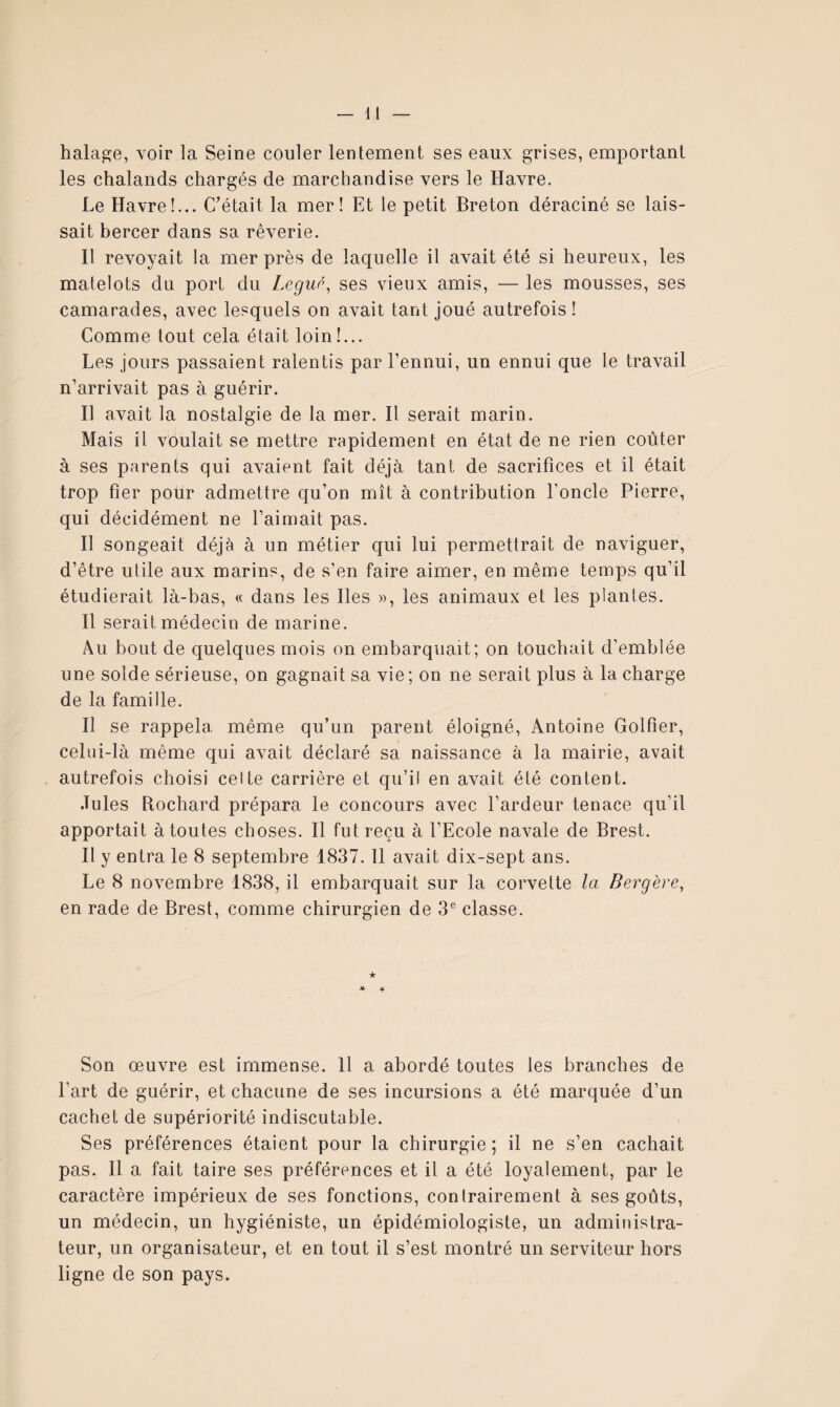 halage, voir la Seine couler lentement ses eaux grises, emportant les chalands chargés de marchandise vers le Havre. Le Havre!... C’était la mer! Et le petit Breton déraciné se lais¬ sait bercer dans sa rêverie. Il revoyait la mer près de laquelle il avait été si heureux, les matelots du port du Legup^ ses vieux amis, — les mousses, ses camarades, avec lesquels on avait tant joué autrefois ! Comme tout cela était loin!... Les jours passaient ralentis par l’ennui, un ennui que le travail n’arrivait pas à guérir. Il avait la nostalgie de la mer. Il serait marin. Mais il voulait se mettre rapidement en état de ne rien coûter à ses parents qui avaient fait déjà tant de sacrifices et il était trop fier pour admettre qu’on mît à contribution l’oncle Pierre, qui décidément ne l’aimait pas. Il songeait déjà à un métier qui lui permettrait de naviguer, d’être utile aux marins, de s’en faire aimer, en même temps qu’il étudierait là-bas, « dans les Iles », les animaux et les plantes. Il serait médecin de marine. Au bout de quelques mois on embarquait; on touchait d’emblée une solde sérieuse, on gagnait sa vie; on ne serait plus à la charge de la famille. Il se rappela même qu’un parent éloigné, Antoine Golfier, celui-là même qui avait déclaré sa naissance à la mairie, avait autrefois choisi celte carrière et qu’il en avait été content. Jules Rochard prépara le concours avec l’ardeur tenace qu’il apportait à toutes choses. Il fut reçu à l’Ecole navale de Brest. Il y entra le 8 septembre 1837.11 avait dix-sept ans. Le 8 novembre 1838, il embarquait sur la corvette la Bergère, en rade de Brest, comme chirurgien de 3® classe. ★ * ^ Son œuvre est immense. 11 a abordé toutes les branches de l’art de guérir, et chacune de ses incursions a été marquée d’un cachet de supériorité indiscutable. Ses préférences étaient pour la chirurgie ; il ne s’en cachait pas. Il a fait taire ses préférences et il a été loyalement, par le caractère impérieux de ses fonctions, contrairement à ses goûts, un médecin, un hygiéniste, un épidémiologiste, un administra¬ teur, un organisateur, et en tout il s’est montré un serviteur hors ligne de son pays.