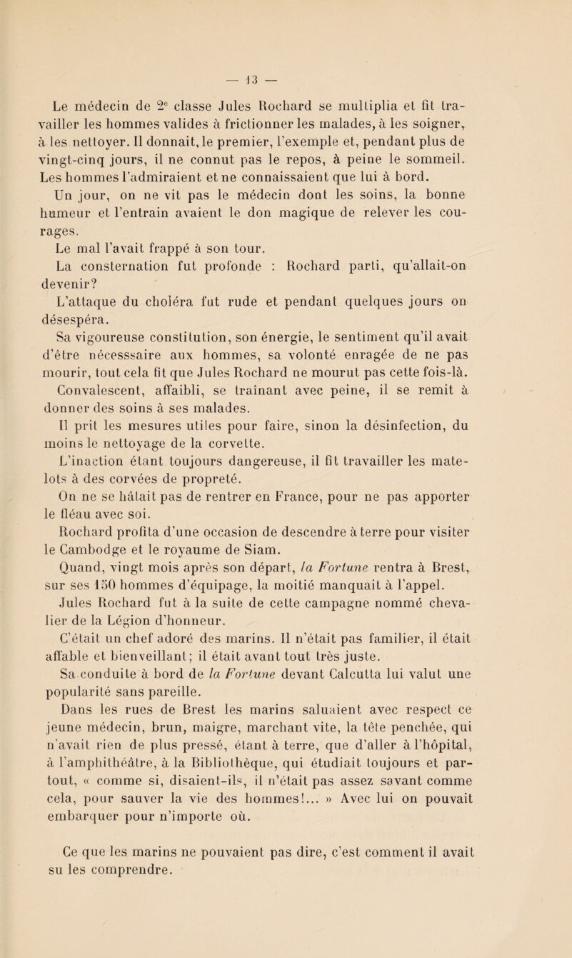 — J3 Le médecin de classe Jules Uochard se multiplia et fît tra¬ vailler les hommes valides à frictionner les malades, à les soigner, à les nettoyer. Il donnait, le premier, l’exemple et, pendant plus de vingt-cinq jours, il ne connut pas le repos, à peine le sommeil. Les hommes l’admiraient et ne connaissaient que lui à bord. Un jour, on ne vit pas le médecin dont les soins, la bonne humeur et l’entrain avaient le don magique de relever les cou¬ rages. Le mal l’avait frappé à son tour. La consternation fut profonde : Rochard parti, qu’allait-on devenir? L’attaque du choléra fut rude et pendant quelques jours on désespéra. Sa vigoureuse constitution, son énergie, le sentiment qu’il avait d’être nécesssaire aux hommes, sa volonté enragée de ne pas mourir, tout cela fit que Jules Rochard ne mourut pas cette fois-là. Convalescent, affaibli, se traînant avec peine, il se remit à donner des soins à ses malades. Il prit les mesures utiles pour faire, sinon la désinfection, du moins le nettoyage de la corvette. L’inaction étant toujours dangereuse, il fît travailler les mate¬ lots à des corvées de propreté. On ne se hâtait pas de rentrer en France, pour ne pas apporter le fléau avec soi. Rochard profita d’une occasion de descendre à terre pour visiter le Cambodge et le royaume de Siam. Quand, vingt mois après son départ, la Fortune rentra à Rrest, sur ses 150 hommes d’équipage, la moitié manquait à l’appel. Jules Rochard fut à la suite de cette campagne nommé cheva¬ lier de la Légion d’honneur. C’était un chef adoré des marins. Il n’était pas familier, il était affable et bienveillant; il était avant tout très juste. Sa conduite à bord de la Fortune devant Calcutta lui valut une popularité sans pareille. Dans les rues de Rrest les marins saluaient avec respect ce jeune médecin, brun, maigre, marchant vite, la tête penchée, qui n’avait rien de plus pressé, étant à terre, que d’aller à l’hôpital, à ramphithéâtre, à la Ribliolhèque, qui étudiait toujours et par¬ tout, (( comme si, disaient-ils, il n’était pas assez savant comme cela, pour sauver la vie des hommes!... » Avec lui on pouvait embarquer pour n’importe où. Ce que les marins ne pouvaient pas dire, c’est comment il avait su les comprendre.