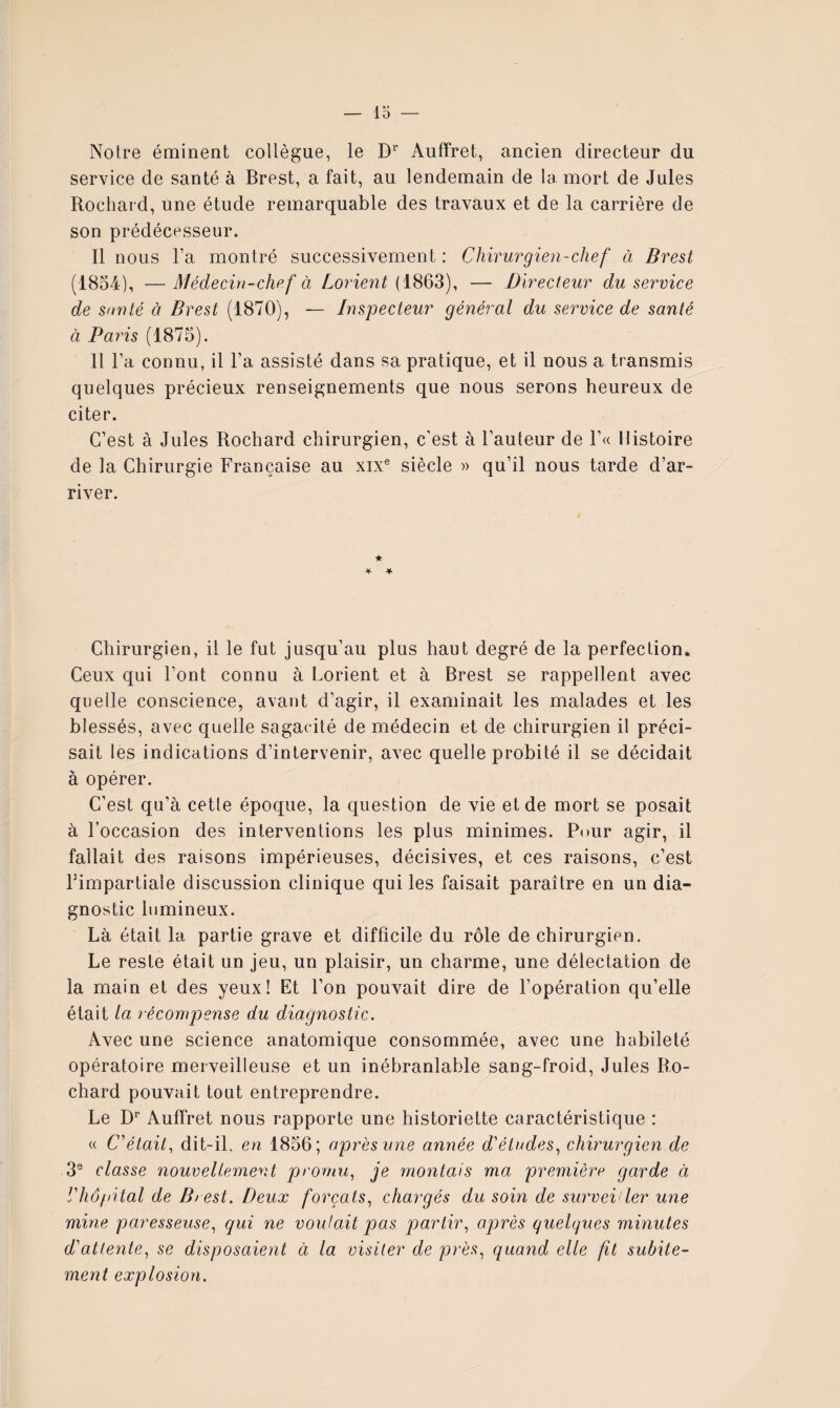 lo Notre éminent collègue, le D^' Auffret, ancien directeur du service de santé à Brest, a fait, au lendemain de la mort de Jules Rochat d, une étude remarquable des travaux et de la carrière de son prédécesseur. Il nous Fa montré successivement : Chirurgien-chef à Brest (1854), —Médecin-chef à Lojnent {1863), — Directeur du service de sauté à Brest (1870), — Inspecteur général du service de santé à Paris (1875). 11 Fa connu, il Fa assisté dans sa pratique, et il nous a transmis quelques précieux renseignements que nous serons heureux de citer. C’est à Jules Rochard chirurgien, c’est à Fauteur de F« Histoire de la Chirurgie Française au xix® siècle » qu’il nous tarde d’ar¬ river. Chirurgien, il le fut jusqu’au plus haut degré de la perfection. Ceux qui Font connu à Lorient et à Brest se rappellent avec quelle conscience, avant d’agir, il examinait les malades et les blessés, avec quelle sagacité de médecin et de chirurgien il préci¬ sait les indications d’intervenir, avec quelle probité il se décidait à opérer. C’est qu’à cette époque, la question de vie et de mort se posait à l’occasion des interventions les plus minimes. Pour agir, il fallait des raisons impérieuses, décisives, et ces raisons, c’est Fimpartiale discussion clinique qui les faisait paraître en un dia¬ gnostic lumineux. Là était la partie grave et difficile du rôle de chirurgien. Le reste était un jeu, un plaisir, un charme, une délectation de la main et des yeux! Et l’on pouvait dire de l’opération qu’elle était la récompense du diagnostic. Avec une science anatomique consommée, avec une habileté opératoire merveilleuse et un inébranlable sang-froid, Jules Ro¬ chard pouvait tout entreprendre. Le D'’ Auffret nous rapporte une historiette caractéristique : « C’était, dit-il, en 1856; après une année d'études, chirurgien de 3® classe nouvellement promu, je rnontais ma première garde à riiô/iital de Biest. Deux forçats, chargés du soin de survei ler une mine paresseuse, qui ne voulait p)as partir, ojorès quelques minutes d'attente, se disposaient à la visiter de près, quand elle fit subite¬ ment explosion.