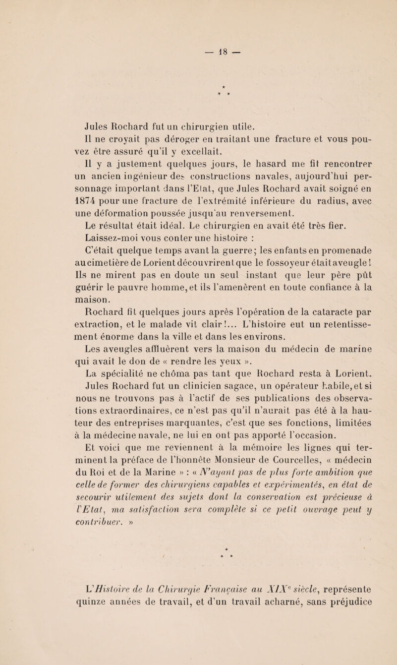 ★ Jules Rochard fut un chirurgien utile. Il ne croyait pas déroger en traitant une fracture et vous pou¬ vez être assuré qu’il y excellait. Il y a justement quelques jours, le hasard me fit rencontrer un ancien ingénieur des constructions navales, aujourd’hui per¬ sonnage important dans l’Elat, que Jules Rochard avait soigné en 1874 pour une fracture de l’extrémité inférieure du radius, avec une déformation poussée jusqu’au renversement. Le résultat était idéal. Le chirurgien en avait été très fier. Laissez-moi vous conter une histoire : C’était quelque temps avant la guerre; les enfants en promenade au cimetière de Lorient découvrirent que le fossoyeur était aveugle 1 Ils ne mirent pas en doute un seul instant que leur père pût guérir le pauvre homme, et ils l’amenèrent en toute confiance à la maison. Rochard fit quelques jours après l’opération de la cataracte par extraction, et le malade vit clair!... L’histoire eut un retentisse¬ ment énorme dans la ville et dans les environs. Les aveugles affluèrent vers la maison du médecin de marine qui avait le don de « rendre les yeux ». La spécialité ne chôma pas tant que Rochard resta à Lorient. Jules Rochard fut un clinicien sagace, un opérateur habile, et si nous ne trouvons pas à l’actif de ses publications des observa¬ tions extraordinaires, ce n’est pas qufil n’aurait pas été à la hau¬ teur des entreprises marquantes, c’est que ses fonctions, limitées à la médecine navale, ne lui en ont pas apporté l’occasion. Et voici que me reviennent à la mémoire les lignes qui ter¬ minent la préface de l’honnête Monsieur de Courcelles, « médecin du Roi et de la Marine » : « N’ayant pas de plus forte ambition que celle de former des chirurgiens capables et expérimentés^ en état de secourir utilement des sujets dont la conservation est précieuse à l'Etat, ma satisfaction sera complète si ce petit ouvrage peut y contribuer, » VHistoire de la Chirurgie Française au XIX^ siècle^ représente quinze années de travail, et d’un travail acharné, sans préjudice