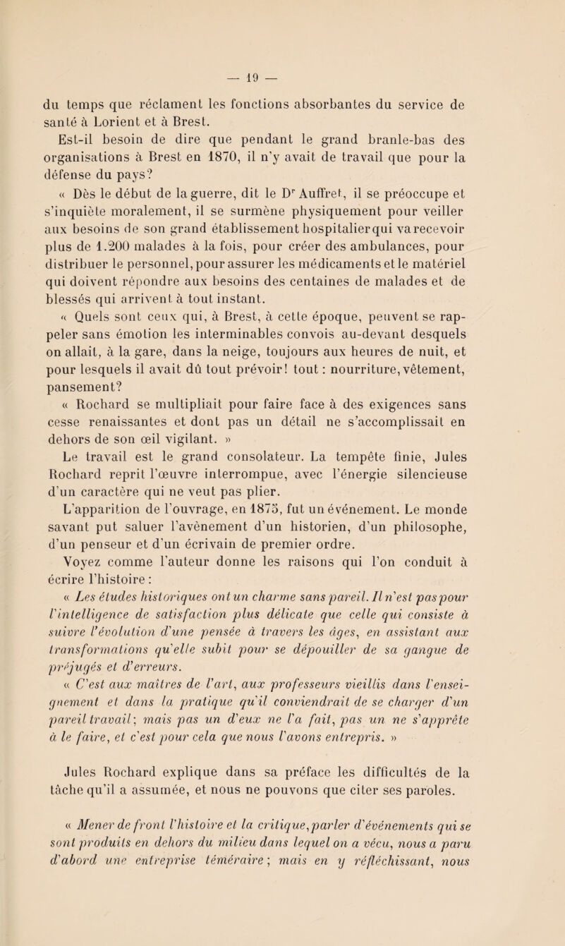 du temps que réclament les fonctions absorbantes du service de santé à Lorient et à Brest. Est-il besoin de dire que pendant le grand branle-bas des organisations à Brest en 1870, il n’y avait de travail que pour la défense du pays? « Dès le début de la guerre, dit le D'’Auffret, il se préoccupe et s’inquiète moralement, il se surmène physiquement pour veiller aux besoins de son grand établissement hospitalierqui varecevoir plus de 1.200 malades à la fois, pour créer des ambulances, pour distribuer le personnel, pour assurer les médicaments et le matériel qui doivent répondre aux besoins des centaines de malades et de blessés qui arrivent à tout instant. Quels sont ceux qui, à Brest, à cette époque, peuvent se rap¬ peler sans émotion les interminables convois au-devant desquels on allait, à la gare, dans la neige, toujours aux heures de nuit, et pour lesquels il avait dû tout prévoir! tout : nourriture,vêtement, pansement? « Rochard se multipliait pour faire face à des exigences sans cesse renaissantes et dont pas un détail ne s’accomplissait en dehors de son œil vigilant. » Le travail est le grand consolateur. La tempête finie, Jules Rochard reprit l’œuvre interrompue, avec l’énergie silencieuse d’un caractère qui ne veut pas plier. L’apparition de l’ouvrage, en 1875, fut un événement. Le monde savant put saluer l’avènement d’un historien, d’un philosophe, d’un penseur et d’un écrivain de premier ordre. Voyez comme l’auteur donne les raisons qui l’on conduit à écrire l’histoire : « Les études historiques ont un charme sans pareil. Il n'est pas pour rintelligence de satisfaction plus délicate que celle qui consiste à suivre l*évolution d'une pensée à travers les âges., en assistant aux transformations qu'elle subit pour se dépouiller de sa gangue de préjugés et d’erreurs. « C'est aux maîtres de l'art., aux professeurs vieillis dans l'ensei¬ gnement et dans la pratique qu'il conviendrait de se charger d'un pareil travail’., mais pas un d'eux ne l'a fait., pas un ne s'apprête à le faire, et c'est pour cela que nous l'avons entrepris. » Jules Rochard explique dans sa préface les difficultés de la tâche qu’il a assumée, et nous ne pouvons que citer ses paroles. (( Mener de front l'histoire et la cr itique,par 1er d'événements qui se sont produits en dehors du milieu dans lequel on a vécu, nous a paru d'abord une entreprise téméraire ; mais en y réfléchissant, nous