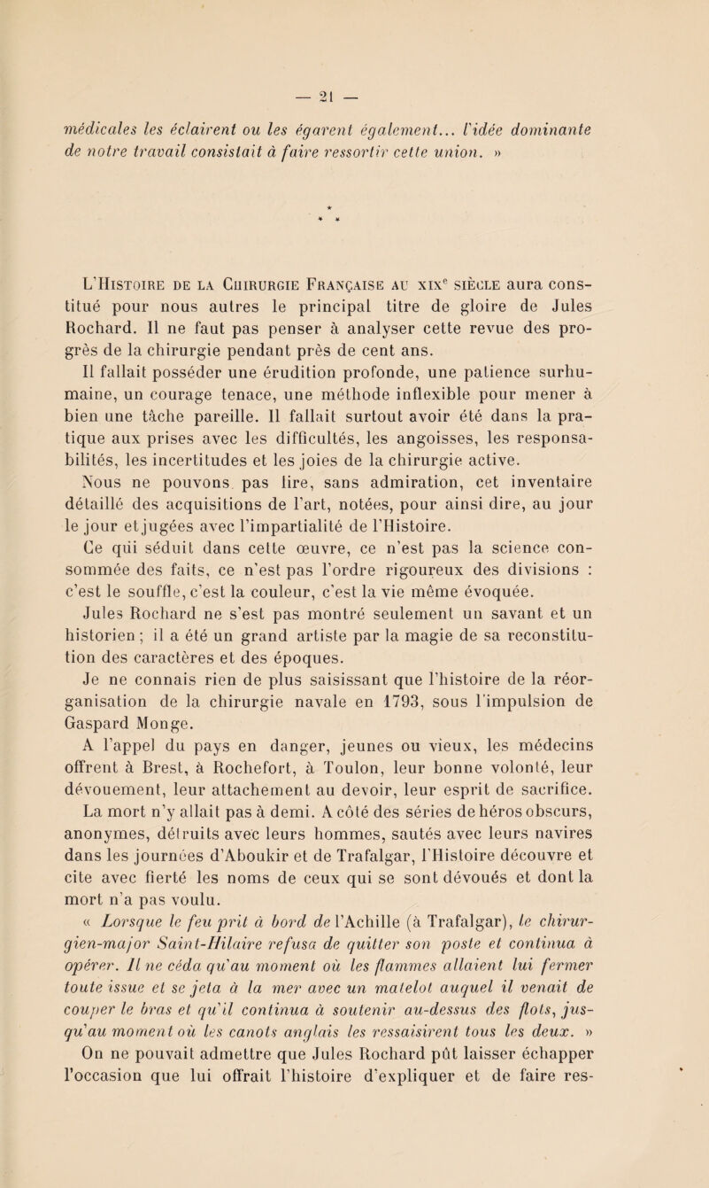 médicales les éclairent ou les égarent également... l'idée dominante de ïiotre travail consistait à faire ressortir celte union. » ★ L’Histoire de la Cuirurgie Française au xix® siècle aura cons¬ titué pour nous autres le principal titre de gloire de Jules Rochard. Il ne faut pas penser à analyser cette revue des pro¬ grès de la chirurgie pendant près de cent ans. Il fallait posséder une érudition profonde, une patience surhu¬ maine, un courage tenace, une méthode inflexible pour mener à bien une tâche pareille. 11 fallait surtout avoir été dans la pra¬ tique aux prises avec les difficultés, les angoisses, les responsa¬ bilités, les incertitudes et les joies de la chirurgie active. Nous ne pouvons pas lire, sans admiration, cet inventaire détaillé des acquisitions de Fart, notées, pour ainsi dire, au jour le jour et jugées avec l’impartialité de l’Histoire. Ce qui séduit dans cette œuvre, ce n’est pas la science con¬ sommée des faits, ce n’est pas l’ordre rigoureux des divisions : c’est le souffle, c’est la couleur, c’est la vie même évoquée. Jules Rochard ne s’est pas montré seulement un savant et un historien ; il a été un grand artiste par la magie de sa reconstitu¬ tion des caractères et des époques. Je ne connais rien de plus saisissant que l’histoire de la réor¬ ganisation de la chirurgie navale en 1793, sous l’impulsion de Gaspard Monge. A l’appel du pays en danger, jeunes ou vieux, les médecins offrent à Brest, à Rochefort, à Toulon, leur bonne volonté, leur dévouement, leur attachement au devoir, leur esprit de sacrifice. La mort n’y allait pas à demi. A côté des séries de héros obscurs, anonymes, détruits avec leurs hommes, sautés avec leurs navires dans les journées d’Aboukir et de Trafalgar, l’Histoire découvre et cite avec fierté les noms de ceux qui se sont dévoués et dont la mort n’a pas voulu. « Lorsque le feu prit à bord t/e l’Achille (à Trafalgar), le chirur¬ gien-major Saint-Hilaire refusa de quitter son poste et continua à opérer. Il ne céda qu'au moment où les flammes allaient lui fermer toute issue et se jeta à la mer avec un matelot auquel il venait de couper le bras et qu'il continua à soutenir au-dessus des flots., jus¬ qu au moment où les canots anglais les ressaisirent tous les deux. » On ne pouvait admettre que Jules Rochard pût laisser échapper l’occasion que lui offrait l’histoire d’expliquer et de faire res-