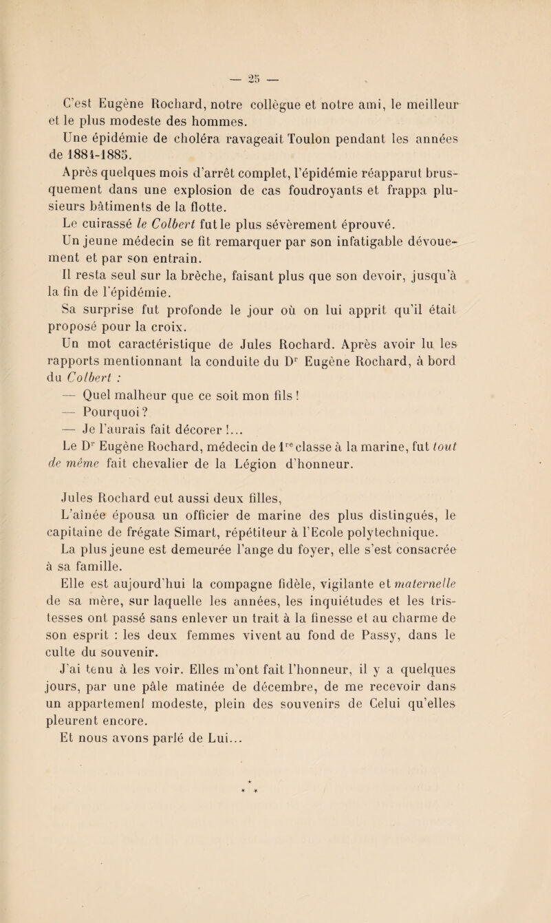 C’est Eugène Rochard, notre collègue et notre ami, le meilleur et le plus modeste des hommes. Une épidémie de choléra ravageait Toulon pendant les années de 1884-1885. Après quelques mois d’arrêt complet, l’épidémie réapparut brus¬ quement dans une explosion de cas foudroyants et frappa plu¬ sieurs bâtiments de la flotte. Le cuirassé le Colbert fut le plus sévèrement éprouvé. Un jeune médecin se fit remarquer par son infatigable dévoue¬ ment et par son entrain. Il resta seul sur la brèche, faisant plus que son devoir, jusqu’à la fin de l’épidémie. Sa surprise fut profonde le jour où on lui apprit qu’il était proposé pour la croix. Un mot caractéristique de Jules Rochard. Après avoir lu les rapports mentionnant la conduite du Eugène Rochard, à bord du Colbert : — Quel malheur que ce soit mon fils ! — Pourquoi? — Je l’aurais fait décorer !... Le D’ Eugène Rochard, médecin de P’® classe à la marine, fut tout de même fait chevalier de la Légion d’honneur. Jules Rochard eut aussi deux filles, L’aînée épousa un officier de marine des plus distingués, le capitaine de frégate Simart, répétiteur à f Ecole polytechnique. La plus jeune est demeurée l’ange du foyer, elle s’est consacrée à sa famille. Elle est aujourd’hui la compagne fidèle, vigilante el maternelle de sa mère, sur laquelle les années, les inquiétudes et les tris¬ tesses ont passé sans enlever un trait à la finesse et au charme de son esprit : les deux femmes vivent au fond de Passy, dans le culte du souvenir. J’ai tenu à les voir. Elles m’ont fait l’honneur, il y a quelques jours, par une pâle matinée de décembre, de me recevoir dans un appartemenl modeste, plein des souvenirs de Celui qu’elles pleurent encore. Et nous avons parlé de Lui...