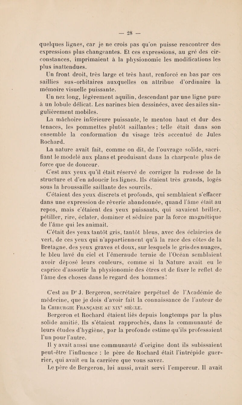 quelques ligues, car je ne crois pas qu’on puisse rencontrer des^ expressions plus changeantes. Et ces expressions, au gré des cir¬ constances, imprimaient à la physionomie les modifications les plus inattendues. Un front droit, très large et très haut, renforcé en bas par ces saillies sus-orbitaires auxquelles on attribue d’ordinaire la mémoire visuelle puissante. Un nez long, légèrement aquilin, descendant par une ligne pure à un lobule délicat. Les narines bien dessinées, avec des ailes sin¬ gulièrement mobiles. La mâchoire inférieure puissante, le menton haut et dur des tenaces, les pommettes plutôt saillantes; telle était dans son ensemble la conformation du visage très accentué de Jules Rochard. La nature avait fait, comme on dit, de l’ouvrage solide, sacri¬ fiant le modelé aux plans et produisant dans la charpente plus de force que de douceur. C’est aux yeux qu’il était réservé de corriger la rudesse de la structure et d’en adoucir les lignes. Ils étaient très grands, logés sous la broussaille saillante des sourcils. C’étaient des yeux discrets et profonds, qui semblaient s’effacer dans une expression de rêverie abandonnée, quand l’âme était au repos, mais c’étaient des yeux puissants, qui savaient briller^ pétiller, rire, éclater, dominer et séduire par la force magnétique de l’âme qui les animait. C’était des yeux tantôt gris, tantôt bleus, avec des éclaircies de vert, de ces yeux qui n’appartiennent qu’à la race des côtes de la Bretagne, des yeux graves et doux, sur lesquels le gris des nuages, le bleu lavé du ciel et l’émeraude ternie de l’Océan semblaient avoir déposé leurs couleurs, comme si la Nature avait eu le caprice d’assortir la physionomie des êtres et de fixer le reflet de l’âme des choses dans le regard des hommes I C’est au D'J. Bergeron, secrétaire perpétuel de l’Académie de médecine, que je dois d’avoir fait la connaissance de l’auteur de la CumuRGiE Française au xix® siècle. Bergeron et Rochard étaient liés depuis longtemps par la plus solide amitié. Ils s’étaient rapprochés, dans la communauté de leurs études d’hygiène, par la profonde estime qu’ils professaient l’un pour l’autre. Il y avait aussi une communauté d’origine dont ils subissaient peut-être l’influence : le père de Rochard était l’intrépide guer¬ rier, qui avait eu la carrière que vous savez. Le père de Bergeron, lui aussi, avait servi l’empereur. Il avait