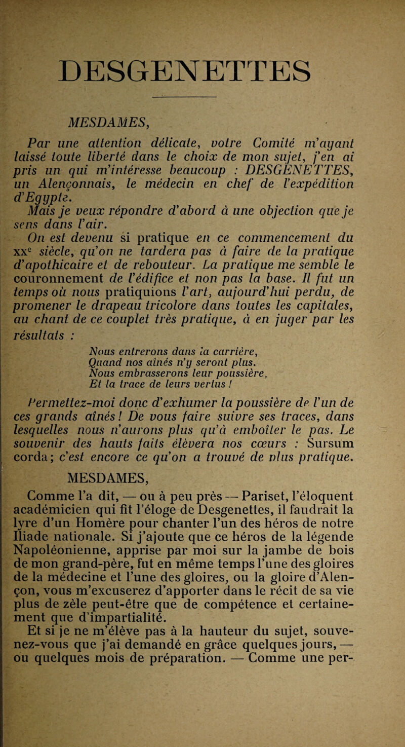 MESDAMES, Par une attention délicate, uo/re Comité ni ayant laissé toute liberté dans le choix de mon sujet, j’en ai pris un qui m’intéresse beaucoup : DESGENETTES, un Alençonnais, le médecin en chef de l’expédition d'Egypte. Mais je veux répondre d’abord à une objection que je sens dans l’air. On est devenu si pratique en ce commencement du xxe siècle, qu’on ne tardera pas à faire de la pratique d’apothicaire et de rebouteur. La pratique me semble le couronnement de l’édifice et non pas la base. Il fut un temps où nous pratiquions l’art, aujourd’hui perdu, de promener le drapeau tricolore dans toutes les capitales, au chant de ce couplet très pratique, à en juger par les résultats : Nous entrerons dans la carrière, Quand nos aînés n’y seront plus. Nous embrasserons leur poussière. Et la trace de leurs vertus ! Permettez-moi donc d’exhumer la poussière de l’un de ces grands aînés ! De vous faire suivre ses traces, dans lesquelles nous n’aurons plus qu’à emboîter le pas. Le souvenir des hauts faits élèvera nos cœurs : Sursum corda; c’est encore ce qu’on a trouvé de nlus pratique. MESDAMES, Comme l’a dit, — ou à peu près — Pariset, l’éloquent académicien qui fit l’éloge de Desgenettes, il faudrait la lyre d’un Homère pour chanter l’un des héros de notre Iliade nationale. Si j’ajoute que ce héros de la légende Napoléonienne, apprise par moi sur la jambe de bois de mon grand-père, fut en même temps l’une des gloires de la médecine et l’une des gloires, ou la gloire d’Alen¬ çon, vous m’excuserez d’apporter dans le récit de sa vie plus de zèle peut-être que de compétence et certaine¬ ment que d’impartialité. Et si je ne m’élève pas à la hauteur du sujet, souve¬ nez-vous que j’ai demandé en grâce quelques jours,— ou quelques mois de préparation. — Comme une per-