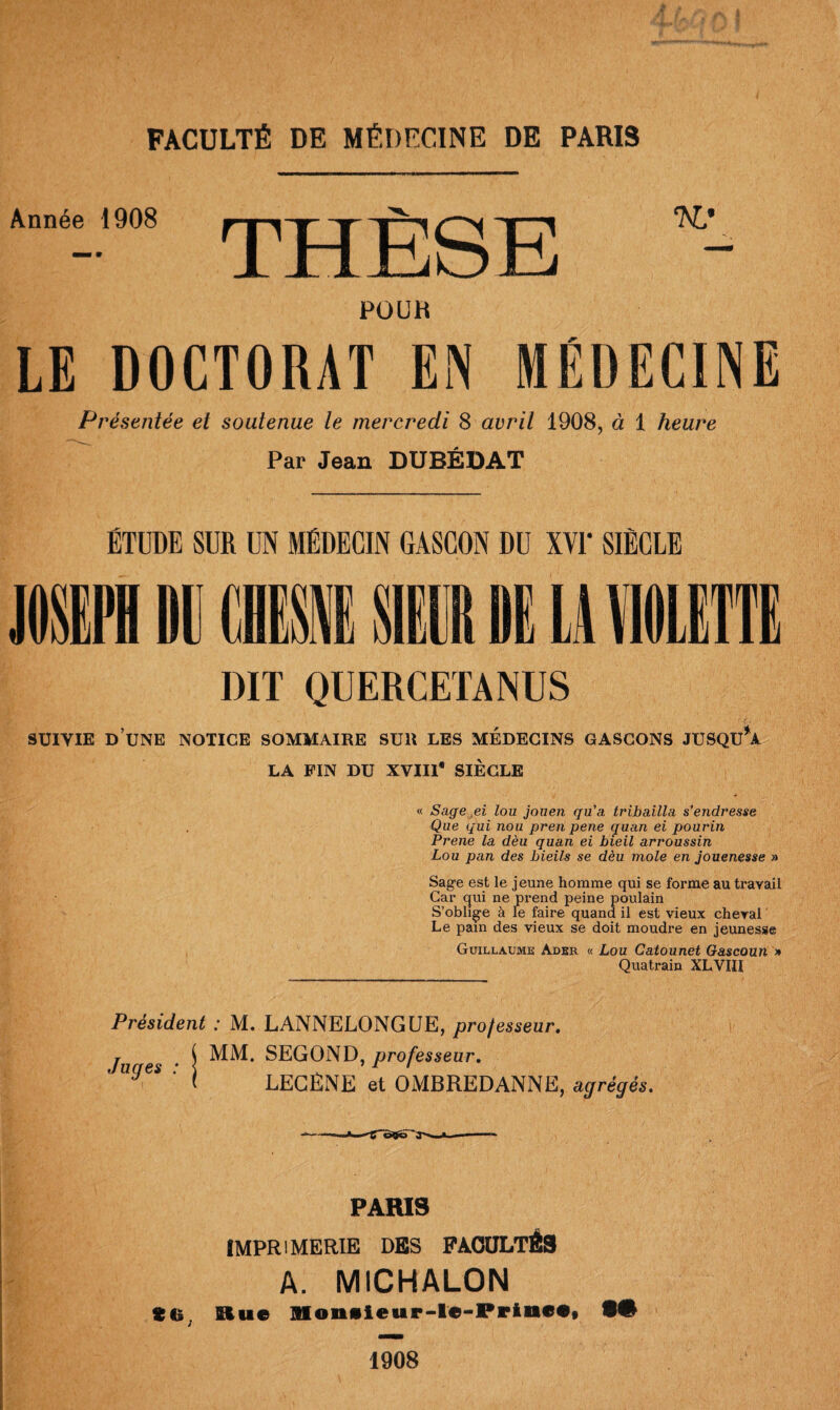 Année 1908 JL ±1 Iju Ï2j KL' POUR LE DOCTORAT EN MÉDECINE Présentée et soutenue le mercredi 8 avril 1908, à 1 heure Par Jean DUBÉDAT ÉTUDE SUR UN MÉDECIN GASCON DU XVI* SIÈCLE DIT QUERCETANUS SUIVIE D UNE NOTICE SOMMAIRE SUR LES MEDECINS GASCONS JUSQU A LA FIN DU XVIIl* SIÈCLE « Sage pi lou jouen qu’a tribailla s’endresse Que qui non pren pene quan ei pourin Prene la dèu quan ei bieil arroussin Lou pan des bieils se dèu mole en jouenesse » Sage est le jeune homme qui se forme au travail Car qui ne prend peine poulain S’oblige à le faire quand il est vieux cheval Le pain des vieux se doit moudre en jeunesse Guillaume Ader « Lou Catounet Gascoun » Quatrain XL VIH Président : M. LANNELONGUE, professeur. Ju es • i MM* SEGOND, professeur. * UgeS ‘ t LEGÈNE et OMBREDANNE, agrégés. •3''- ttt PARIS IMPRIMERIE DES FACULTÉS A. MICHALON Rue Mon«ieup-le-Prineff 9# 1908