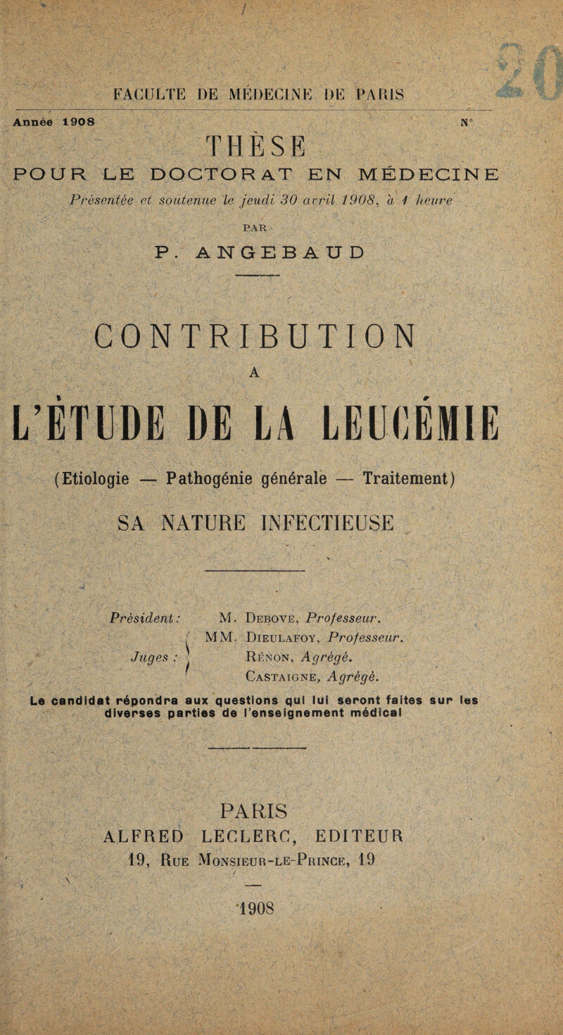 Année 1908 THÈSE POUR L.E DOCTORAT EN. MÉDECINE Présentée et soutenue le jeudi 30 avril 1908, a 1 heure PAR P. ANGEB AUD CONTRIBUTION A L’ETUDE DE LA LEUCEMIE (Etiologie — Pathogénie générale — Traitement) SA NATURE INFECTIEUSE Président: M. Debove, Professeur. ( MM. Dieulafoy, Professeur. Juges : ■■ Rénon, Agrégé. Castaigne, Agrégé. Le candidat répondra aux questions qui lui seront faites sur les diverses parties de l’enseignement médical PARIS ALFRED LECLERC, EDITEUR 19, Rue Monsieur-le-Prince, 19 ( \ _ “1908