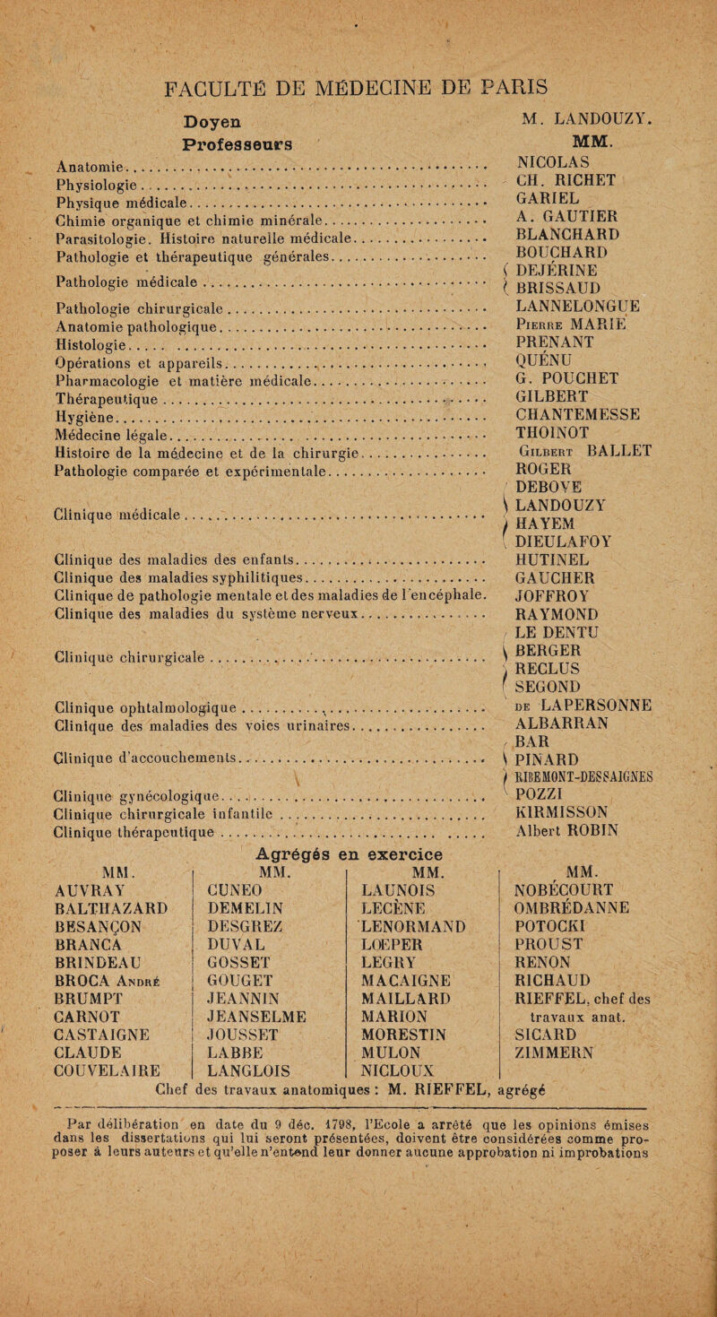 Doyen Professeurs Anatomie.. Physiologie... Physique médicale. Chimie organique et chimie minérale. Parasitologie. Histoire naturelle médicale. Pathologie et thérapeutique générales... Pathologie médicale. Pathologie chirurgicale. Anatomie pathologique. Histologie. Opérations et appareils. Pharmacologie et matière médicale. Thérapeutique... Hygiène. Médecine légale.. . Histoire de la médecine et de la chirurgie. Pathologie comparée et expérimentale. Clinique médicale Clinique des maladies des enfants. Clinique des maladies syphilitiques... Clinique de pathologie mentale et des maladies de l'encéphale. Clinique des maladies du système nerveux. Clinique chirurgicale Clinique ophtalmologique. Clinique des maladies des voies urinaires. Clinique d’accouchements, Clinique gynécologique. Clinique chirurgicale infantile. Clinique thérapeutique.. .. Agrégés en exercice M. LANDOUZY. MM. NICOLAS CH. RICHET GARIEL A. GAUTIER BLANCHARD BOUCHARD ( DEJÉRINE ( BRISSAUD LANNELONGUE Pierre MARIE PRENANT QUÉNU G. POUCHET GILBERT CHANTEMESSE TIIOINOT Gilbert BALLET ROGER DEBOVE \ LANDOUZY j HAYEM [ DIEULAFOY HUTINEL GAUCHER JOFFROY RAYMOND / LE DENTU ^ BERGER ) RECLUS f SEGOND de LAPERSONNE ALBARRAN ! BAR S PINARD ) RIBE MONT-DES SAIGNES POZZI K1RMISSON Albert ROBIN MM. MM. MM. MM. AUVRAY CUNEO LAUNOIS NOBÉCOURT BALTHAZARD DEMELIN LECÈNE OMBRÉDANNE BESANÇON DESGREZ LENORMAND POTOCKI BRANCA DU VAL LOEPER PROUST BRINDEAU GOSSET LEGRY RENON BROCA André GOUGET MACAIGNE RICHAUD BRUMPT JEANNIN MAILLARD RIEFFEL, chef des CARNOT JEANSELME MARION travaux anat. CASTAIGNE JOUSSET MORESTIN SICARD CLAUDE LABBE MULON ZIMMERN COUVELA IRE LANGLOIS NICLOUX Chef des travaux anatomiques: M. RIEFFEL, agrégé Par délibération en date du 9 déc. 1798, l’Ecole a arrêté que les opinions émises dans les dissertations qui lui seront présentées, doivent être considérées comme pro¬ poser à leurs auteurs et qu’elle n’entend leur donner aucune approbation ni improbations