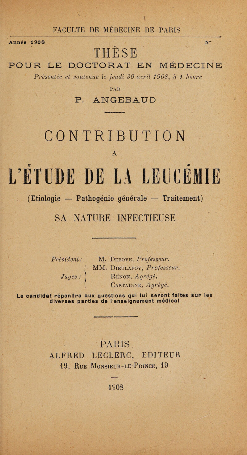 h: FACULTE DE MÉDECINE DE PARIS Année 1908 N° THÈSE POUR JLE DOCTORAT EN MÉDECINE Présentée et soutenue le jeudi 30 avril 1908, a 1 heure PAR P. ANGEBAUD CONTRIBUTION A (Etiologie — Pathogénie générale — Traitement) SA NATURE INFECTIEUSE Président: M. Debove, Professeur. ( MM. Dieulafoy, Professeur. Juges : ] Rénon, Agrégé. [ Castaigne, Agrégé. Le candidat répondra aux questions qui lui seront faites sur les diverses parties de l’enseignement médical PARIS ALFRED LECLERC, EDITEUR 19, Rue Monsieur-le-Prince, 19 1808