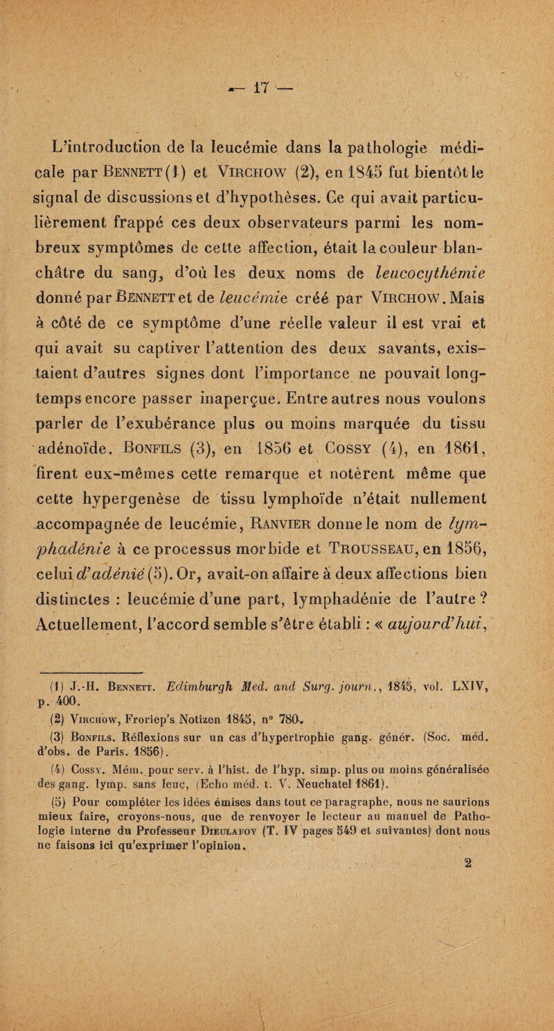 L’introduction de la leucémie dans la pathologie médi¬ cale par Bennett (1) et Virchow (2),.en 1S45 fut bientôt le signal de discussions et d’hypothèses. Ge qui avait particu¬ lièrement frappé ces deux observateurs parmi les nom¬ breux symptômes de cette affection, était la couleur blan¬ châtre du sang, d’où les deux noms de leucocythémie donné par Bennett et de leucémie créé par Virchow. Mais à côté de ce symptôme d’une réelle valeur il est vrai et gui avait su captiver l’attention des deux savants, exis¬ taient d’autres signes dont l’importance ne pouvait long¬ temps encore passer inaperçue. Entre autres nous voulons parler de l’exubérance plus ou moins marquée du tissu adénoïde. Bonfils (3), en 1856 et Cossy (4), en 1861, firent eux-mêmes cette remarque et notèrent même que cette hypergenèse de tissu lymphoïde n’était nullement -accompagnée de leucémie, Ranvier donne le nom de lym- phadénie à ce processus morbide et Trousseau, en 1856, celui d'adèniè (5). Or, avait-on affaire à deux affections bien distinctes : leucémie d’une part, lymphadénie de l’autre? Actuellement, l’accord semble s’être établi : « aujourd'hui, (1) J.-H. Bennett. Eclimburqh Med. and Surg, journ., 1845, vol. LXIV, p. 400. (2) Virchow, Froriep’s Notizen 1845, n° 780-. (3) Bonfils. Réflexions sur un cas d’hypertrophie gang, génér. (Soc. méd. d’obs. de Paris. 1856). (4) Cossy. Mém. pour serv. à l’hist. de l’hyp. simp. plus ou moins généralisée des gang. lymp. sans leuc, (Echo méd. t. V. Neuchâtel 1861). (5) Pour compléter les idées émises dans tout ce paragraphe, nous ne saurions mieux faire, croyons-nous, que de renvoyer le lecteur au manuel de Patho¬ logie interne du Professeur Dieulafoy (T. IV pages 549 et suivantes) dont nous ne faisons ici qu'exprimer l’opinion. 2