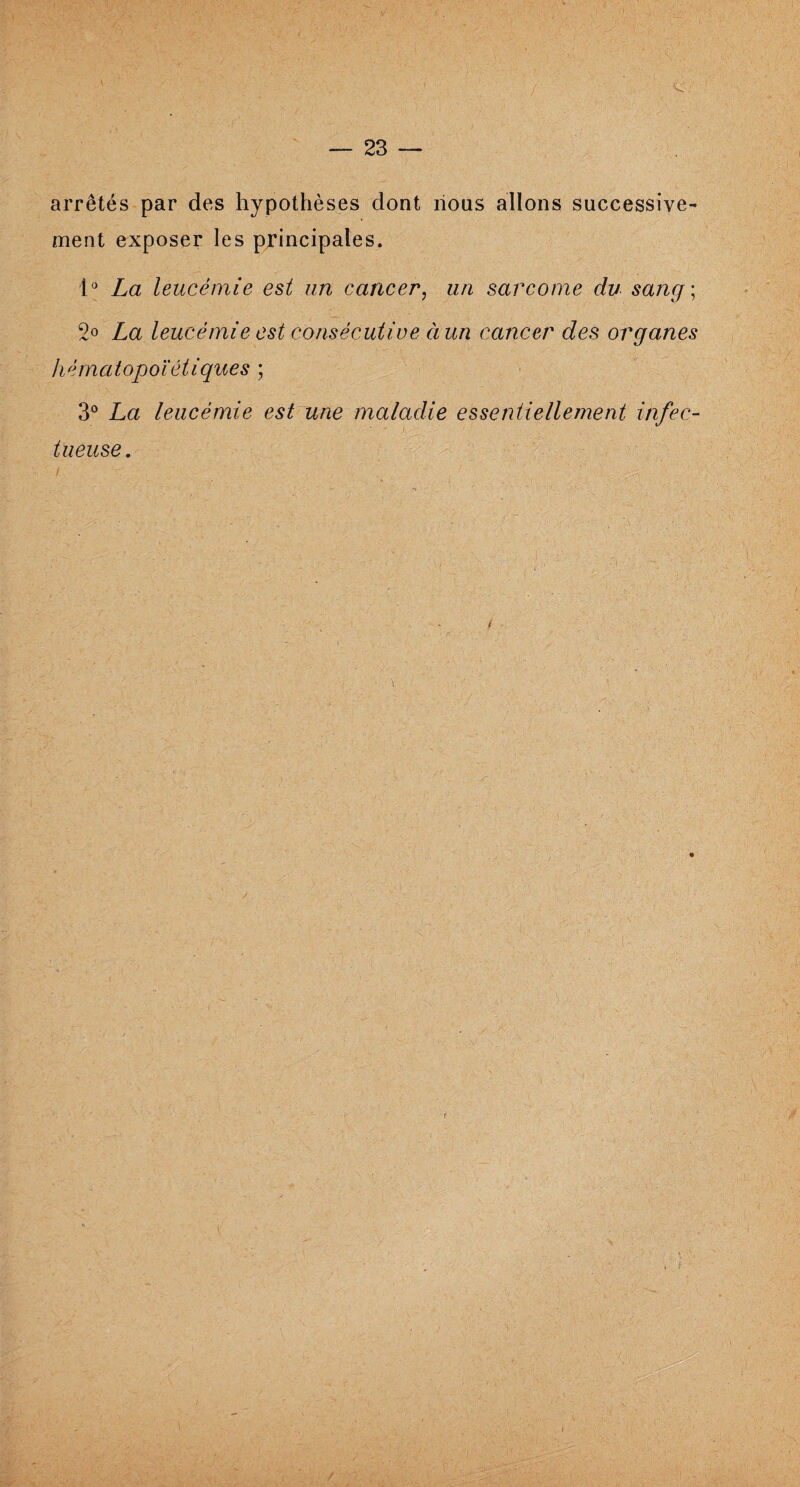 arrêtés par des hypothèses dont nous allons successive¬ ment exposer les principales. 1° La leucémie est un cancer, un sarcome du sang ; 2° La leucémie est consécutive ci un cancer des organes hématopoïétiques ; 3° La leucémie est une maladie essentiellement infec- tueuse.