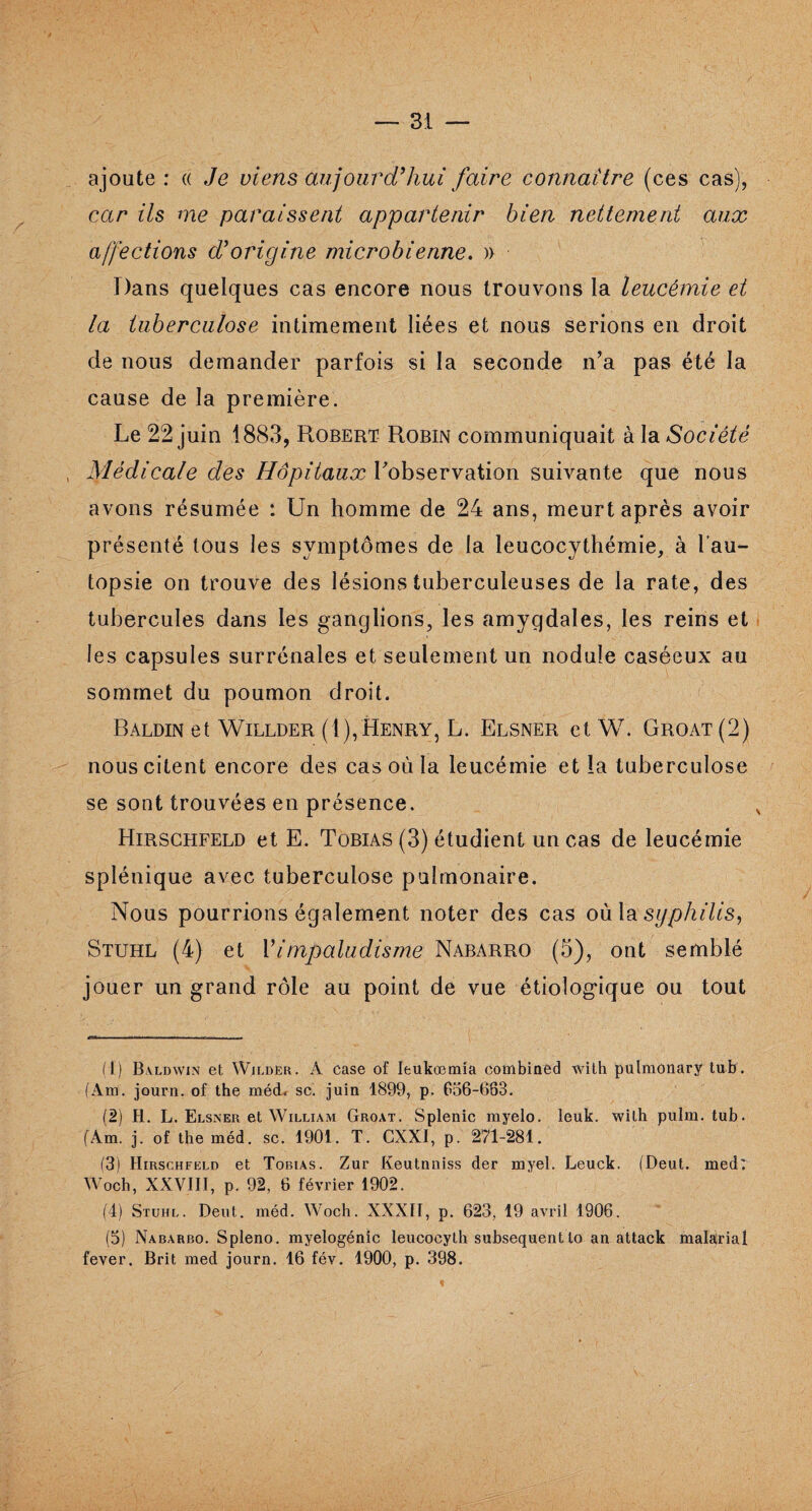 ajoute: « Je viens aujourd'hui faire connaître (ces cas), car ils me paraissent appartenir bien nettement aux affections d'origine microbienne. » Dans quelques cas encore nous trouvons la leucémie et la tuberculose intimement liées et nous serions en droit de nous demander parfois si la seconde n’a pas été la cause de la première. Le 22 juin 1883, Robert Robin communiquait à la Société Médicale des Hôpitaux Inobservation suivante que nous avons résumée : Un homme de 24 ans, meurt après avoir présenté tous les symptômes de la leucocythémie, à l’au¬ topsie on trouve des lésions tuberculeuses de la rate, des tubercules dans les ganglions, les amygdales, les reins et les capsules surrénales et seulement un nodule caséeux au sommet du poumon droit. Baldin et Willder (1),Henry, L. Elsner et W. Groat(2) nous citent encore des cas où la leucémie et la tuberculose se sont trouvées en présence. Hirschfeld et E. Tobias (3) étudient un cas de leucémie splénique avec tuberculose pulmonaire. Nous pourrions également noter des cas où la syphilis, Stuhl (4) et Vimpaludisme Nabarro (5), ont semblé jouer un grand rôle au point de vue étiologique ou tout e~T- - ... .. . tom. W (1) Baldwin et Wilder. A case of Ieukoemia combinée! with pulmonary tub. (Am. journ. of the méd* sc. juin 1899, p. 656-663. (2) H. L. Elsner et William Groat. Splenic myelo. leuk. with pulm. tub. (Am. j. of the méd. sc. 1901. T. CXXI, p. 271-281. (3) Hirschfeld et Tobias. Zur Keutnniss der myel. Leuck. (Deut. med: Woch, XXVIII, p. 92, 6 février 1902. (4) Stuiil. Deut. méd. Woch. XXXII, p. 623, 19 avril 1906. (5) Nabarro. Spleno. myelogénic leucocyth subséquent lo an attack malarial