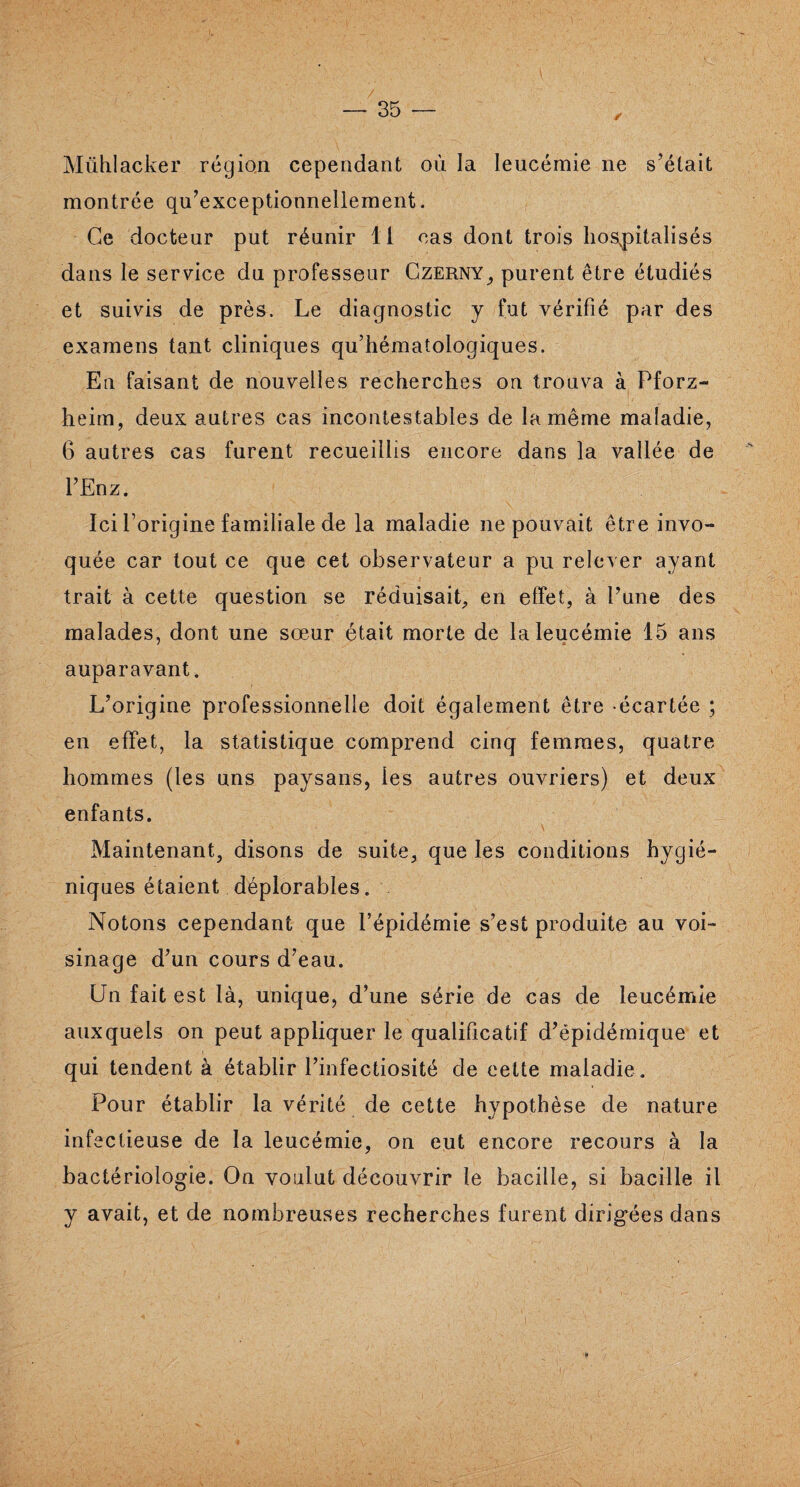 Mühlacker région cependant où la leucémie ne s’était montrée qu’exceptionnellement. Ce docteur put réunir li cas dont trois hospitalisés dans le service du professeur Czerny, purent être étudiés et suivis de près. Le diagnostic y fut vérifié par des examens tant cliniques qu’hématologiques. En faisant de nouvelles recherches on trouva à Pforz- heim, deux autres cas incontestables de la même maladie, 6 autres cas furent recueillis encore dans la vallée de l’Enz. Ici l’origine familiale de la maladie ne pouvait être invo¬ quée car tout ce que cet observateur a pu relever ayant trait à cette question se réduisait, en effet, à Lune des malades, dont une sœur était morte de la leucémie 15 ans auparavant. L’origine professionnelle doit également être écartée ; en effet, la statistique comprend cinq femmes, quatre hommes (les uns paysans, les autres ouvriers) et deux enfants. \ Maintenant, disons de suite, que les conditions hygié¬ niques étaient déplorables. Notons cependant que l’épidémie s’est produite au voi¬ sinage d’un cours d’eau. Un fait est là, unique, d’une série de cas de leucémie auxquels on peut appliquer le qualificatif d’épidémique et qui tendent à établir l’infectiosité de cette maladie . Pour établir la vérité de cette hypothèse de nature infectieuse de la leucémie, on eut encore recours à la bactériologie. On voulut découvrir le bacille, si bacille il y avait, et de nombreuses recherches furent dirigées dans