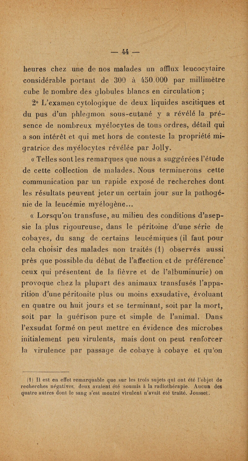 heures chez une de nos malades un afflux leucocytaire considérable portant de 300 à 450.000 par millimètre cube le nombre des globules blancs en circulation; 2° L’examen cytologique de deux liquides ascitiques et du pus d’un phlegmon sous-cutané y a révélé la pré¬ sence de nombreux myélocytes de tous ordres, détail qui a son intérêt et qui met hors de conteste la propriété mi¬ gratrice des myélocytes révélée par Jolly. (( Telles sont les remarques que nous a suggérées l’étude de cette collection de malades. Nous terminerons cette communication par un rapide exposé de recherches dont les résultats peuvent jeter un certain jour sur la pathogé¬ nie de la leucémie myéiogène... « Lorsqu’on transfuse, au milieu des conditions d’asep¬ sie la plus rigoureuse, dans le péritoine d’une série de cobayes, du sang de certains leucémiques (il faut pour cela choisir des malades non traités (1) observés aussi près que possible du début de l’affection et de préférence’ ceux qui présentent de la fièvre et de l’albuminurie) on provoque chez la plupart des animaux transfusés l’appa¬ rition d’une péritonite plus ou moins exsudative, évoluant en quatre ou huit jours et se terminant, soit par la mort, soit par la guérison pure et simple de l’animal. Dans l’exsudât formé on peut mettre en évidence des microbes initialement peu virulents, mais dont on peut renforcer la virulence par passage de cobaye à cobaye et qu’on (1) Il est en effet remarquable que sur les trois sujets qui ont été l’objet de recherches négatives, deux avaient été soumis à la radiothérapie. Aucun des quatre autres dont le sang s’est montré virulent n’avait été traité. Jousset.