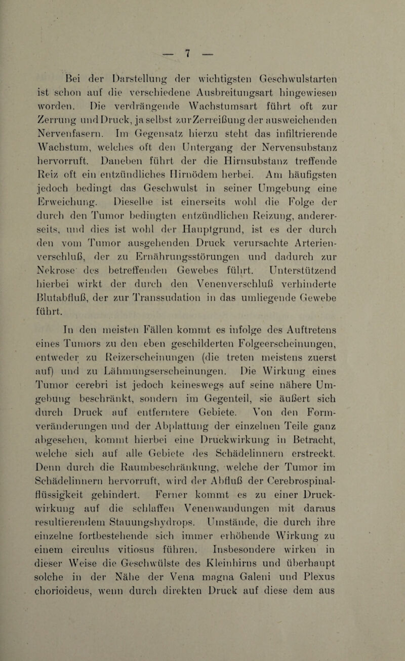 Bei der Darstellung der wichtigsten Geschwulstarten ist schon auf die verschiedene Ausbreitungsart hingewiesen worden. Die verdrängende Wachstumsart führt oft zur Zerrung und Druck, ja selbst zurZerreißung der ausweichenden Nervenfasern. Im Gegensatz hierzu steht das infiltrierende Wachstum, welches oft den Untergang der Nervensubstanz hervorruft. Daneben führt der die Hirnsubstanz treffende Reiz oft ein entzündliches Hirnödem herbei. Am häufigsten jedoch bedingt das Geschwulst in seiner Umgebung eine Erweichung. Dieselbe ist einerseits wohl die Folge der durch den Tumor bedingten entzündlichen Reizung, anderer¬ seits, und dies ist wohl der Hauptgrund, ist es der durch den vom Tumor ausgehenden Druck verursachte Arterien¬ verschluß, der zu Ernährungsstörungen und dadurch zur Nekrose' des betreffenden Gewebes führt. Unterstützend \ hierbei wirkt der durch den Venenverschluß verhinderte ßlutabfiuß, der zur Transsudation in das umliegende Gewebe führt. Tn den meisten Fällen kommt es infolge des Auftretens eines Tumors zu den eben geschilderten Folgeerscheinungen, entweder zu Reizerscheinungen (die treten meistens zuerst auf) und zu Lähmungserscheinungen. Die Wirkung eines Tumor cerebri ist jedoch keineswegs auf seine nähere Um¬ gebung beschränkt, sondern im Gegenteil, sie äußert sich durch Druck auf entferntere Gebiete. Von den Form¬ veränderungen und der Abplattung der einzelnen Teile ganz abgesehen, kommt hierbei eine Druckwirkung in Betracht, welche sich auf alle Gebiete des Schädelinnern erstreckt. Denn durch die Raumbeschränkung, welche der Tumor im Schädelinnern hervorruft, wird der Abfluß der Cerebrospinal¬ flüssigkeit gehindert. Ferner kommt es zu einer Druck¬ wirkung auf die schlaffen Venen wand ungen mit daraus resultierendem Stauungshydrops. Umstände, die durch ihre einzelne fortbestehende sich immer erhöhende Wirkung zu einem circulus vitiosus führen. Insbesondere wirken in dieser Weise die Geschwülste des Kleinhirns und überhaupt solche in der Nähe der Vena magna Galeni und Plexus chorioideus, wenn durch direkten Druck auf diese dem aus