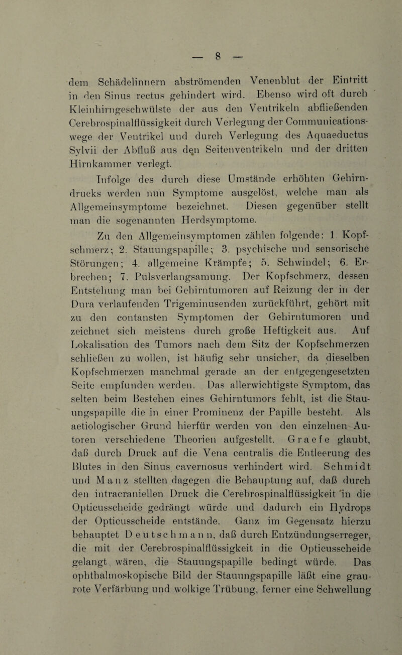 dem Schädelinnern abströmenden Venenblut der Eintritt in den Sinus rectus gehindert wird. Ebenso wird oft durch Kleinhirngeschwülste der aus den Ventrikeln abfließenden Cerebrospinalflüssigkeit durch Verlegung der Communications- wege der Ventrikel und durch Verlegung des Aquaeductus Sylvii der Abfluß aus d$n Seitenventrikeln und der dritten Hirnkammer verlegt. Infolge des durch diese Umstände erhöhten Gehirn- drucks werden nun Symptome ausgelöst, welche man als Allgemeinsymptome bezeichnet. Diesen gegenüber stellt man die sogenannten Herdsymptome. Zu den Allgemeinsymptomen zählen folgende: 1 Kopf¬ schmerz; 2. Stauungspapille; 3. psychische und sensorische Störungen; 4. allgemeine Krämpfe; 5. Schwindel; 6. Er¬ brechen; 7. Pulsverlangsamung. Der Kopfschmerz, dessen Entstehung man bei Gehirntumoren auf Reizung der in der Dura verlaufenden Trigeminusenden zurückführt, gehört mit zu den contansten Symptomen der Gehirntumoren und zeichnet sich meistens durch große Heftigkeit aus. Auf Lokalisation des Tumors nach dem Sitz der Kopfschmerzen schließen zu wollen, ist häufig sehr unsicher, da dieselben Kopfschmerzen manchmal gerade an der entgegengesetzten Seite empfunden werden. Das allerwichtigste Symptom, das selten beim Bestehen eines Gehirntumors fehlt, ist die Stau¬ ungspapille die in einer Prominenz der Papille besteht. Als aetiologischer Grund hierfür werden von den einzelnen Au¬ toren verschiedene Theorien aufgestellt. Graefe glaubt, daß durch Druck auf die Vena centralis die Entleerung des Blutes in den Sinus cavernosus verhindert wird. Schmidt und Mauz stellten dagegen die Behauptung auf, daß durch den intracraniellen Druck die Cerebrospinalflüssigkeit in die Opticusscheide gedrängt würde und dadurch ein Hydrops der Opticusscheide entstände. Ganz im Gegensatz hierzu behauptet Deutsch m a n n, daß durch Entzündungserreger, die mit der Cerebrospinalflüssigkeit in die Opticusscheide gelangt wären, die Stauungspapille bedingt würde. Das ophthalmoskopische Bild der Stauungspapille läßt eine grau¬ rote Verfärbung und wolkige Trübung, ferner eine Schwellung