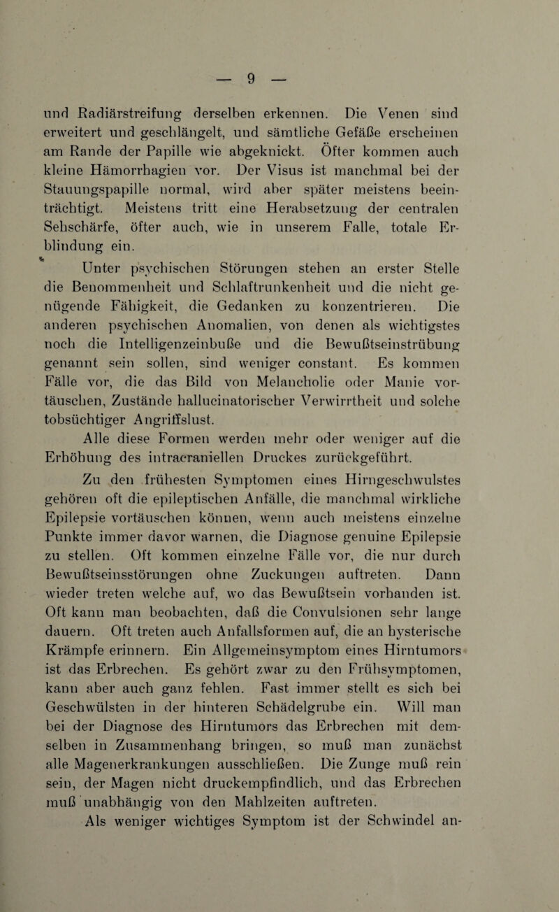 und Radiärstreifung derselben erkennen. Die Venen sind erweitert und geschlängelt, und sämtliche Gefäße erscheinen • • am Rande der Papille wie abgeknickt. Öfter kommen auch kleine Hämorrhagien vor. Der Visus ist manchmal bei der Stauungspapille normal, wird aber später meistens beein¬ trächtigt. Meistens tritt eine Herabsetzung der centralen Sehschärfe, öfter auch, wie in unserem Falle, totale Er¬ blindung ein. Unter psychischen Störungen stehen an erster Stelle die Benommenheit und Schlaftrunkenheit und die nicht ge¬ nügende Fähigkeit, die Gedanken zu konzentrieren. Die anderen psychischen Anomalien, von denen als wichtigstes noch die Intelligenzeinbuße und die Bewußtseinstrübung genannt sein sollen, sind weniger constant. Es kommen Fälle vor, die das Bild von Melancholie oder Manie Vor¬ täuschen, Zustände hallucinatorischer Verwirrtheit und solche tobsüchtiger Angrillslust. Alle diese Formen werden mehr oder weniger auf die Erhöhung des intracraniellen Druckes zurückgeführt. Zu den frühesten Symptomen eines Hirngeschwulstes gehören oft die epileptischen Anfälle, die manchmal wirkliche Epilepsie Vortäuschen können, wenn auch meistens einzelne Punkte immer davor warnen, die Diagnose genuine Epilepsie zu stellen. Oft kommen einzelne Fälle vor, die nur durch Bewußtseinsstörungen ohne Zuckungen auftreten. Dann wieder treten welche auf, wo das Bewußtsein vorhanden ist. Oft kann man beobachten, daß die Convulsionen sehr lange dauern. Oft treten auch Anfallsformen auf, die an hysterische Krämpfe erinnern. Ein Allgemeinsymptom eines Hirntumors ist das Erbrechen. Es gehört zwar zu den Frühsymptomen, kann aber auch ganz fehlen. Fast immer stellt es sich bei Geschwülsten in der hinteren Schädelgrube ein. Will man bei der Diagnose des Hirntumors das Erbrechen mit dem¬ selben in Zusammenhang bringen, so muß man zunächst alle Magenerkrankungen ausschließen. Die Zunge muß rein sein, der Magen nicht druckempfindlich, und das Erbrechen muß unabhängig von den Mahlzeiten auftreten. Als weniger wichtiges Symptom ist der Schwindel an-