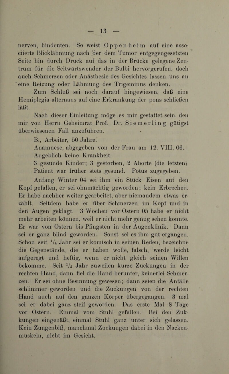 nerven, hindeuten. So weist Oppenheim auf eine asso- ciierte Blicklähmung nach 'der dem Tumor entgegengesetzten Seite hin durch Druck auf das in der Brücke gelegene Zen¬ trum für die Seitwärtswender der Bulbi hervorgerufen, doch auch Schmerzen oder Anästhesie des Gesichtes lassen uns an ‘ eine Reizung oder Lähmung des Trigeminus denken. Zum Schluß sei noch darauf hingewiesen, daß eine Hemiplegia alternans auf eine Erkrankung der pons schließen läßt. Nach dieser Einleitung möge es mir gestattet sein, den mir von Herrn Geheimrat Prof. Dr. Siemerling gütigst überwiesenen Fall anzuführen. B., Arbeiter, 50 Jahre. Anamnese, abgegeben von der Frau am 12. VIII. 06. Angeblich keine Krankheit. 3 gesunde Kinder; 3 gestorben, 2 Aborte (die letzten) Patient war früher stets gesund. Potus zugegeben. Anfang Winter 04 sei ihm ein Stück Eisen auf den Kopf gefallen, er sei ohnmächtig geworden; kein Erbrechen. Er habe nachher weiter gearbeitet, aber niemandem etwas er¬ zählt. Seitdem habe er über Schmerzen im Kopf und in den Augen geklagt. 3 Wochen vor Ostern 05 habe er nicht mehr arbeiten können, weil er nicht mehr genug sehen konnte. Er war von Ostern bis Pfingsten in der Augenklinik. Dann sei er ganz blind geworden. Sonst sei es ihm gut ergangen. Schon seit 7± Jahr sei er komisch in seinen Reden, bezeichne die Gegenstände, die er haben wolle, falsch, werde leicht aufgeregt und heftig, wenn er nicht gleich seinen Willen bekomme. Seit 7-2 Jahr zuweilen kurze Zuckungen in der rechten Hand, dann fiel die Hand herunter, keinerlei Schmer¬ zen. Er sei ohne Besinnung gewesen; dann seien die Anfälle schlimmer geworden und die Zuckungen von der rechten Hand auch auf den ganzen Körper übergegangen. 3 mal sei er dabei ganz steif geworden. Das erste Mal 8 Tage vor Ostern. Einmal vom Stuhl gefallen. Bei den Zuk- kungen eingenäßt, einmal Stuhl ganz unter sich gelassen. Kein Zungenbiß, manchmal Zuckungen dabei in den Nacken¬ muskeln, nicht im Gesicht.