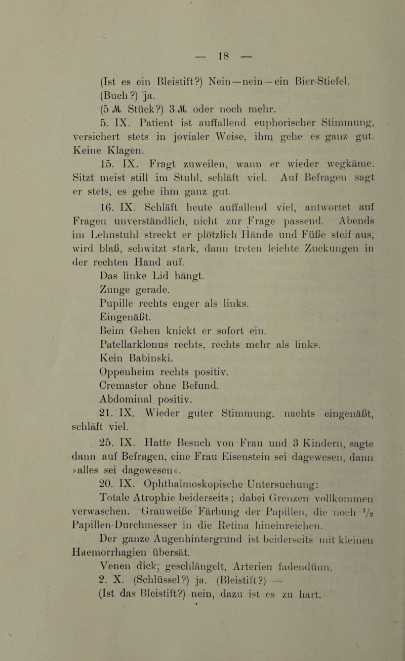 (Ist es ein Bleistift?) Nein—nein -ein Bier-Stiefel. (Buch?) ja. (5 1 Stück?) 311 oder noch mehr. 5. IN. Patient ist auffallend euphorischer Stimmung, versichert stets in jovialer Weise, ihm gehe es ganz gut. Keine Klagen. 15. IX. Fragt zuweilen, wann er wieder wegkäme. Sitzt meist still im Stuhl, schläft viel. Auf Befragen sagt er stets, es gehe ihm ganz gut. 16. IX. Schläft heute auffallend viel, antwortet auf Fragen unverständlich, nicht zur Frage passend. Abends im Lehnstuhl streckt er plötzlich Ilände und Füße steif aus, wird blaß, schwitzt stark, dann treten leichte Zuckungen in der rechten Hand auf. Das linke Lid hängt. Zunge gerade. Pupille rechts enger als links. Eingenäßt. Beim Gehen knickt er sofort ein. Patellarklonus rechts, rechts mehr als links. Kein Babinski. Oppenheim rechts positiv. Cremaster ohne Befund. Abdominal positiv. 21. IX. Wdeder guter Stimmung, nachts eingenäßt, schläft viel. 25. IX. Hatte Besuch von Frau und 3 Kindern, sagte dann auf Befragen, eine Frau Eisenstein sei dagewesen, dann »alles sei dagewesen«. 20. IX. Ophthalmoskopische Untersuchung: Totale Atrophie beiderseits; dabei Grenzen vollkommen verwaschen. Grauweiße Färbung der Papillen, die noch 7a Papillen-Durchmesser in die Retina hineinreichen. Der ganze Augenhintergrund ist beiderseits mit kleinen Haemorrhagien übersät. Venen dick, geschlängelt, Arterien fadendünn. 2. X. (Schlüssel?) ja. (Bleistift?) — (Ist das Bleistift?) nein, dazu ist es zu hart.