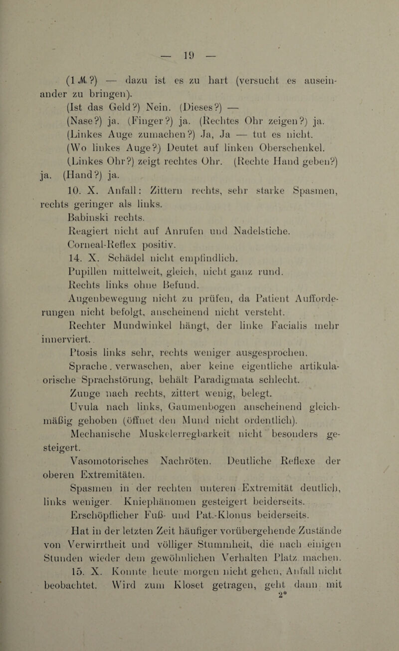 (1 «Mi. ?) — dazu ist es zu hart (versucht es ausein¬ ander zu bringen). (Ist das Geld?) Nein. (Dieses?) — (Nase?) ja. (Finger?) ja. (Rechtes Ohr zeigen?) ja. (Linkes Auge zumachen?) Ja, Ja — tut es nicht. (Wo linkes Auge?) Deutet auf linken Oberschenkel. (Linkes Ohr?) zeigt rechtes Ohr. (Rechte Hand geben?) ja. (Hand?) ja. 10. X. Anfall: Zittern rechts, sehr starke Spasmen, rechts geringer als links. Babinski rechts. Reagiert nicht auf Anrufen und Nadelstiche. Corneal-Refiex positiv. 14. X. Schädel nicht empfindlich. Pupillen mittelweit, gleich, nicht ganz rund. Rechts links ohne Befund. Augenbewegung nicht zu prüfen, da Patient Aufforde¬ rungen nicht befolgt, anscheinend nicht versteht. Rechter Mundwinkel hängt, der linke Facialis mehr innerviert.. Ptosis links sehr, rechts weniger ausgesprochen. Sprache. verwaschen, aber keine eigentliche artikula- orische Sprachstörung, behält Paradigmata schlecht. Zunge nach rechts, zittert wenig, belegt. Uvula nach links, Gaumenbogen anscheinend gleich¬ mäßig gehoben (öffnet den Mund nicht ordentlich). Mechanische Muskelerregbarkeit nicht besonders ge¬ steigert. Vasomotorisches Nachröten. Deutliche Reflexe der oberen Extremitäten. Spasmen in der rechten unteren Extremität deutlich, links weniger. Kniephänomen gesteigert beiderseits. Erschöpflicher Fuß- und Pat.-Klonus beiderseits. Hat in der letzten Zeit häufiger vorübergehende Zustände von Verwirrtheit und völliger Stummheit, die nach einigen Stunden wieder dem gewöhnlichen Verhalten Platz machen. 15. X. Konnte heute morgen nicht gehen, Anfall nicht beobachtet. Wird zum Kloset getragen, geht dann mit 2*