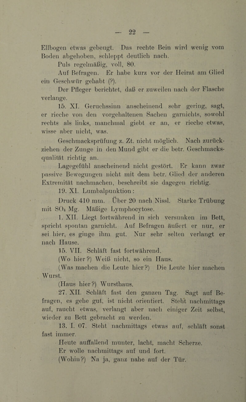 Ellbogen etwas gebeugt. Das rechte Bein wird wenig vom Boden abgehoben, schleppt deutlich nach. Puls regelmäßig, voll, 80. Auf Befragen. Er habe kurz vor der Heirat am Glied ein Geschwür gehabt (?). Der Pfleger berichtet, daß er zuweilen nach der Flasche verlange. 15. XI. Geruchssinn anscheinend sehr gering, sagt, er rieche von den vorgehaltenen Sachen garnichts, sowohl rechts als links, manchmal giebt er an, er rieche etwas, wisse aber nicht, was. Geschmacksprüfung z. Zt. nicht möglich. Nach zurück¬ ziehen der Zunge in den Mund gibt er die betr. Geschmacks¬ qualität richtig an. Lagegefühl anscheinend nicht gestört. Er kann zwar passive Bewegungen nicht mit dem betr. Glied der anderen Extremität nachmachen, beschreibt sie dagegen richtig. 19. XL Lumbalpunktion: Druck 410 mm. Über 20 nach Nissl. Starke Trübung mit SOi Mg. Mäßige Lymphocytose. 1. XIT. Liegt fortwährend in sich versunken im Bett, spricht spontan garnicht. Auf Befragen äußert er nur, er sei hier, es ginge ihm gut. Nur sehr selten verlangt er nach Plause. 15. VII. Schläft fast fortwährend. (Wo hier ?) Weiß nicht, so ein Haus. (Was machen die Leute hier?) Die Leute hier machen W urst. (Haus hier?) Wursthaus. 27. XII. Schläft fast den ganzen Tag. Sagt auf Be¬ fragen, es gehe gut, ist nicht orientiert. Steht nachmittags auf, raucht etwas, verlangt aber nach einiger Zeit selbst, wieder zu Bett gebracht zu werden. 13. I. 07. Steht nachmittags etwas auf, schläft sonst fast immer. Heute auffallend munter, lacht, macht Scherze. Er wolle nachmittags auf und fort. (Wohin?) Na ja, ganz nahe auf der Tür.