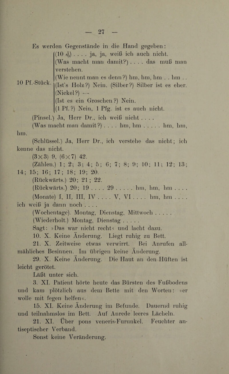 10 Pf.-Stück. Es werden Gegenstände in die Hand gegeben : (10 4) • • • • ja, ja, weiß ich auch nicht. (Was macht man damit?) .... das muß man verstehen. (Wie nennt man es denn?) hm, hm, hm . . hm . . (Ist’s Holz?) Nein. (Silber?) Silber ist es eher. (Nickel?) -- (Ist es ein Groschen?) Nein. (1 Pf.?) Nein, 1 Pfg. ist es auch nicht. (Pinsel.) Ja, Herr Dr., ich weiß nicht .... (Was macht man damit?) .... hm, hm.hm, hm, hm. (Schlüssel.) Ja, Herr Dr., ich verstehe das nicht; ich kenne das nicht. (3x3) 9, (6X7) 42. (Zählen.) 1; 2; 3; 4; 5; 6; 7; 8; 9; 10; 11; 12; 13; 14; 15; 16; 17; 18; 19; 20. (Rückwärts.) 20; 21 ; 22. (Rückwärts.) 20; 19 ... . 29.hm, hm, Inn . . . . (Monate) I, II, III, IV_V, VI_hm, hm_ ich weiß ja dann noch .... (Wochentage). Montag, Dienstag, Mittwoch. (Wiederholt.) Montag, Dienstag. Sagt: »Das war nicht recht« und lacht dazu. 10. X. Keine Änderung. Liegt ruhig zu Bett. 21. X. Zeitweise etwas verwirrt. Bei Anrufen all¬ mähliches Besinnen. Im übrigen keine Änderung. 29. X. Keine Änderung. Die Haut an den Hüften ist leicht gerötet. Läßt unter sich. 3. XI. Patient hörte heute das Bürsten des Fußbodens und kam plötzlich aus dem Bette mit den Worten: »er wolle mit fegen helfen«. 15. XI. Keine Änderung im Befunde. Dauernd ruhig und teilnahmslos im Bett. Auf Anrede leeres Lächeln. • • 21. XI. Uber pons veneris-Furunkel. Feuchter an¬ tiseptischer Verband. Sonst keine Veränderung.