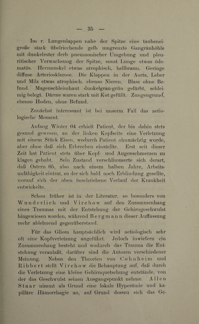 Im r. Lungenlappen nahe der Spitze eine taubenei¬ große stark übelriechende gelb umgrenzte Gangränhöhle mit dunkelroter derb pneumonischer Umgebung und pleu- ritischer Verwachsung der Spitze, sonst Lunge etwas öde- matös. Herzmuskel etwas atrophisch, hellbraun. Geringe diffuse Arteriosklerose. Die Klappen in der Aorta, Leber und Milz etwas atrophisch, ebenso Nieren. Blase ohne Be¬ fund. Magenschleimhaut dunkelgrau-grün gefärbt, schlei¬ mig belegt. Därme waren stark mit Kot gefüllt. Zungengrund, ebenso Hoden, ohne Befund. Zunächst interessant ist bei unserm Fall das aetio- logische Moment. Anfang Winter 04 erhielt Patient, der bis dahin stets gesund gewesen, an der linken Kopfseite eine Verletzung mit einem Stück Eisen, wodurch Patient ohnmächtig wurde, aber ohne daß sich Erbrechen einstellte. Erst seit dieser Zeit hat Patient stets über Kopf- und Augenschmerzen zu klagen gehabt. Sein Zustand verschlimmerte sich derart, daß Ostern 05, also nach einem halben Jahre, Arbeits¬ unfähigkeit eintrat, zu der sich bald noch Erblindung gesellte, worauf sich der oben beschriebene Verlauf der Krankheit entwickelte. Schon früher ist in der Literatur, so besonders von Wunderlich und V i r c h o w auf den Zusammenhang eines Traumas mit der Entstehung der Gehirngeschwulst hingewiesen worden, während B e r g m a n n dieser Auffassung mehr ablehnend gegenüberstand. Für das Gliom hauptsächlich wird aetiologisch sehr oft eine Kopfverletzung angeführt. Jedoch inwiefern ein Zusammenhang besteht und wodurch das Trauma die Ent¬ stehung veranlaßt, darüber sind die Autoren verschiedener Meinung. Neben den Theorien von Cohn heim und R i b b e r t stellt V i r c h o w die Behauptung auf, daß durch die Verletzung eine kleine Gehirnquetschung entstände, von der das Geschwulst seinen Ausgangspunkt nehme. Allen Staar nimmt als Grund eine lokale Hyperämie und ka¬ pilläre Hämorrhagie an, auf Grund dessen sich das Ge-