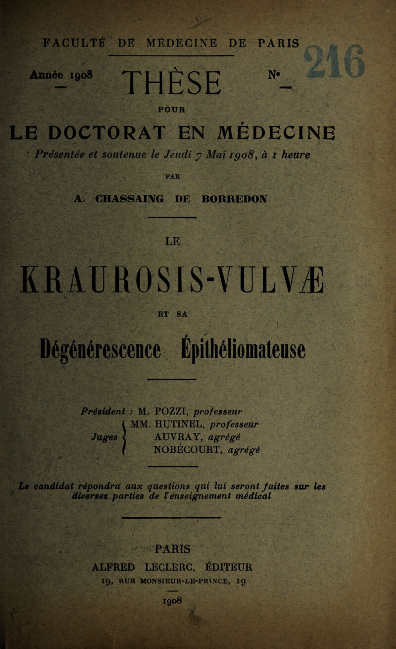 Année 1908 TH R SE POUR LE DOCTORAT EN MÉDECINE * Présentée et soutenue le Jeudi y Mai 1908, à 1 heure PAR A. CHASSAIIVG DE BORREDON LE KRAUROSIS-VULVÆ -S- ET SA - ? Dégénérescence Épithéliomatense Président : M. POZZI, professeur MM. HUTINEL, professeur AUVRAY, agrégé NOBÉGOURT, agrégé Le candidat répondra aux questions qui lui seront faites sur les diverses parties de Venseignement médical ALFRED LECLERC, ÉDITEUR 19, RUE MONSIEUR-LE-PRINCE, 19