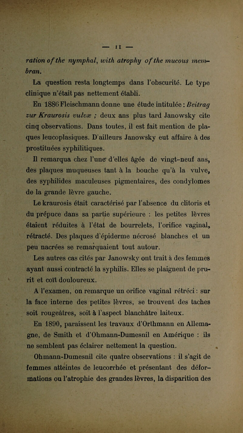 ration of the nymphal, with atrophy ofthe mucous ?nem~ bran. La question resta longtemps dans l’obscurité. Le type clinique n’était pas nettement établi. En 1886 Fleischmann donne une étude intitulée : Beitrag zur Kraurosis vulvæ ; deux ans plus tard Janowsky cite cinq observations. Dans toutes, il est fait mention de pla¬ ques leucoplasiques. D’ailleurs Janowsky eut affaire à des prostituées syphilitiques. Il remarqua chez Fune* d'elles âgée de vingt-neuf ans, des plaques muqueuses tant à la bouche qu’à la vulve, des syphilides maculeuses pigmentaires, des condylomes de la grande lèvre gauche. Le kraurosis était caractérisé par l’absence du clitoris et du prépuce dans sa partie supérieure : les petites lèvres étaient réduites à l’état de bourrelets, l’orifice vaginal, rétracté. Des plaques d’épiderme nécrosé blanches et un • / peu nacrées se remarquaient tout autour. Les autres cas cités par Janowsky ont trait à des femmes ayant aussi contracté la syphilis. Elles se plaignent de pru-« rit et coït douloureux. A l’examen, on remarque un orifice vaginal rétréci : sur la face interne des petites lèvres, se trouvent des taches soit rougeâtres, soit à l’aspect blanchâtre laiteux. En 1890, paraissent les travaux d’Orthmann en Allema- / gne, de Smith et d’Ohmann-Dumesnil en Amérique : ils ne semblent pas éclairer nettement la question. Ohmann-Dumesnil cite quatre observations : il s’agit de femmes atteintes de leucorrhée et présentant des défor¬ mations ou l’atrophie des grandes lèvres, la disparition des