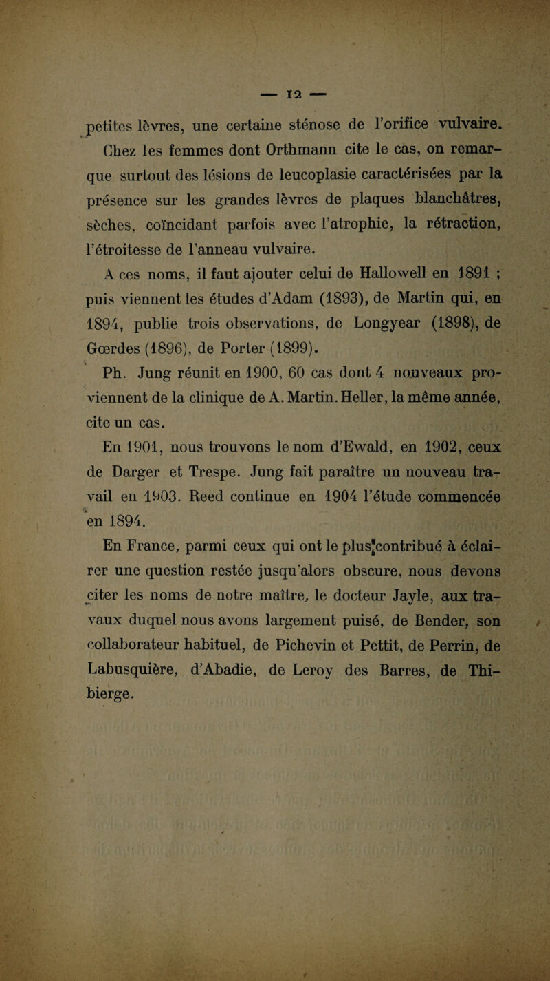 petites lèvres, une certaine sténose de l’orifice vulvaire. Chez les femmes dont Orthmann cite le cas, on remar¬ que surtout des lésions de leucoplasie caractérisées par la présence sur les grandes lèvres de plaques blanchâtres, sèches, coïncidant parfois avec l’atrophie, la rétraction, l’étroitesse de l’anneau vulvaire. A ces noms, il faut ajouter celui de Hallowell en 1891 ; puis viennent les études d’Adam (1893), de Martin qui, en 1894, publie trois observations, de Longyear (1898), de Gœrdes (1896), de Porter (1899). Ph. Jung réunit en 1900, 60 cas dont 4 nouveaux pro¬ viennent de la clinique de A. Martin. Heller, la même année, cite un cas. En 1901, nous trouvons le nom d’Ewald, en 1902, ceux de Darger et Trespe. Jung fait paraître un nouveau tra¬ vail en 1903. Reed continue en 1904 l’étude commencée en 1894. En France, parmi ceux qui ont le plusjcontribué à éclai¬ rer une question restée jusqu'alors obscure, nous devons citer les noms de notre maître, le docteur Jayle, aux tra¬ vaux duquel nous avons largement puisé, de Bender, son collaborateur habituel, de Pichevin et Pettit, de Perrin, de Labusquière, d’Abadie, de Leroy des Barres, de Thi- bierge.