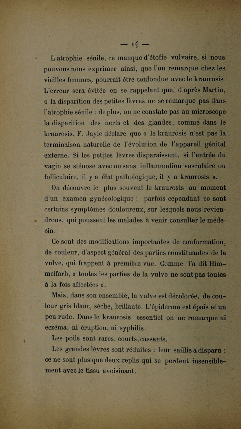 ♦ L’atrophie sénile, ce manque d’étoffe vulvaire, si nous pouvons nous exprimer ainsi, que l’on remarque chez les vieilles femmes, pourrait être confondue avec le kraurosis. L’erreur sera évitée en se rappelant que, d’après Martin, « la disparition des petites lèvres ne se remarque pas dans l’atrophie sénile : déplus, on ne constate pas au microscope la disparition des nerfs et des glandes, comme dans le kraurosis. F. Jayle déclare que « le kraurosis n’est pas la terminaison naturelle de l’évolution de l’appareil génital externe. Si les petites lèvres disparaissent, si l’entrée du vagin se sténose avec ou sans inflammation vasculaire ou folliculaire, il y a état pathologique, il y a kraurosis ». On découvre le plus souvent le kraurosis au moment d’un examen gynécologique : parfois cependant ce sont certains symptômes douloureux, sur lesquels nous revien¬ drons, qui poussent les malades à venir consulter le méde¬ cin. Ce sont des modifications importantes de conformation, de couleur, d’aspect général des parties constituantes de la vulve, qui frappent à première vue. Gomme l’a dit Him- melfarb, « toutes les parties de la vulve ne sont pas toutes à la fois affectées ». Mais, dans son ensemble, la vulve est décolorée, de cou¬ leur gris blanc, sèche, brillante. L’épiderme est épais et un peu rude. Dans le kraurosis essentiel on ne remarque ni eczéma, ni éruption, ni syphilis. Les poils sont rares, courts, cassants. Les grandes lèvres sont réduites : leur saillie a disparu : ce ne sont plus que deux replis qui se perdent insensible¬ ment avec le tissu avoisinant.