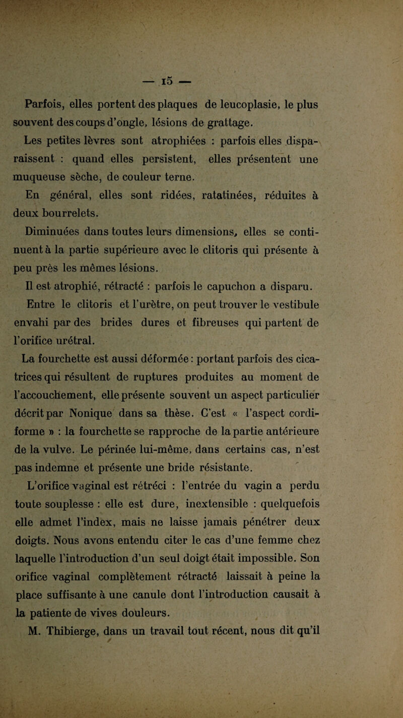 • v •' ■ ' ■* • » 1 ' A v v ■ 1 , • — i5 — Parfois, elles portent des plaques de leucoplasie, le plus souvent des coups d’ongle, lésions de grattage. Les petites lèvres sont atrophiées : parfois elles dispa¬ raissent : quand elles persistent, elles présentent une muqueuse sèche, de couleur terne. En général, elles sont ridées, ratatinées, réduites à deux bourrelets. Diminuées dans toutes leurs dimensions, elles se conti¬ nuent à la partie supérieure avec le clitoris qui présente à peu près les mêmes lésions. Il est atrophié, rétracté : parfois le capuchon a disparu. Entre le clitoris et l’urètre, on peut trouver le vestibule envahi par des brides dures et fibreuses qui partent de l’orifice urétral. La fourchette est aussi déformée : portant parfois des cica¬ trices qui résultent de ruptures produites au moment de l’accouchement, elle présente souvent un aspect particulier décrit par Nonique dans sa thèse. C’est « l’aspect cordi- forme » : la fourchette se rapproche de la partie antérieure de la vulve. Le périnée lui-même, dans certains cas, n’est pas indemne et présente une bride résistante. L’orifice vaginal est rétréci : l’entrée du vagin a perdu toute souplesse : elle est dure, inextensible : quelquefois elle admet l’index, mais ne laisse jamais pénétrer deux doigts. Nous avons entendu citer le cas d’une femme chez laquelle l’introduction d’un seul doigt était impossible. Son orifice vaginal complètement rétracté laissait à peine la place suffisante à une canule dont l’introduction causait à la patiente de vives douleurs. M. Thibierge, dans un travail tout récent, nous dit qu’il