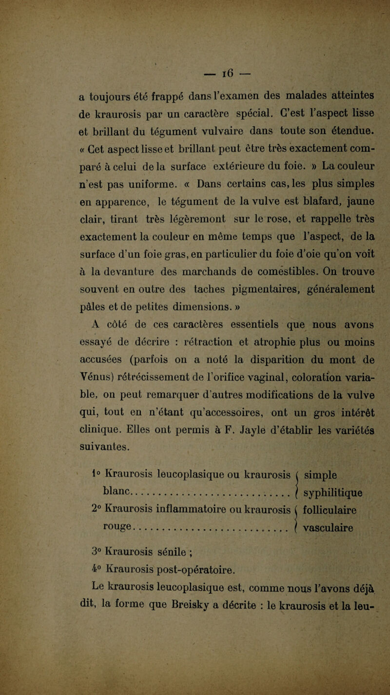 a toujours été frappé dans T examen des malades atteintes de kraurosis par un caractère spécial. C’est l’aspect lisse et brillant du tégument vulvaire dans toute son étendue. « Cet aspect lisse et brillant peut être très exactement com¬ paré à celui de la surface extérieure du foie. » La couleur n’est pas uniforme. « Dans certains cas, les plus simples en apparence, le tégument de la vulve est blafard, jaune clair, tirant très légèremont sur le rose, et rappelle très exactement la couleur en même temps que l’aspect, de la surface d’un foie gras, en particulier du foie d’oie qu’on voit à la devanture des marchands de comestibles. On trouve souvent en outre des taches pigmentaires, généralement pâles et de petites dimensions. » A côté de ces caractères essentiels que nous avons essayé de décrire : rétraction et atrophie plus ou moins accusées (parfois on a noté la disparition du mont de Vénus) rétrécissement de l’orifice vaginal, coloration varia¬ ble, on peut remarquer d’autres modifications de la vulve qui, tout en n’étant qu’accessoires, ont un gros intérêt clinique. Elles ont permis à F. Jayle d’établir les variétés suivantes. 1° Kraurosis leucoplasique ou kraurosis ( simple blanc.. | syphilitique 2° Kraurosis inflammatoire ou kraurosis rouge. 3° Kraurosis sénile ; 4° Kraurosis post-opératoire. Le kraurosis leucoplasique est, comme nous l’avons déjà dit, la forme que Breisky a décrite : le kraurosis et la leu- folliculaire vasculaire