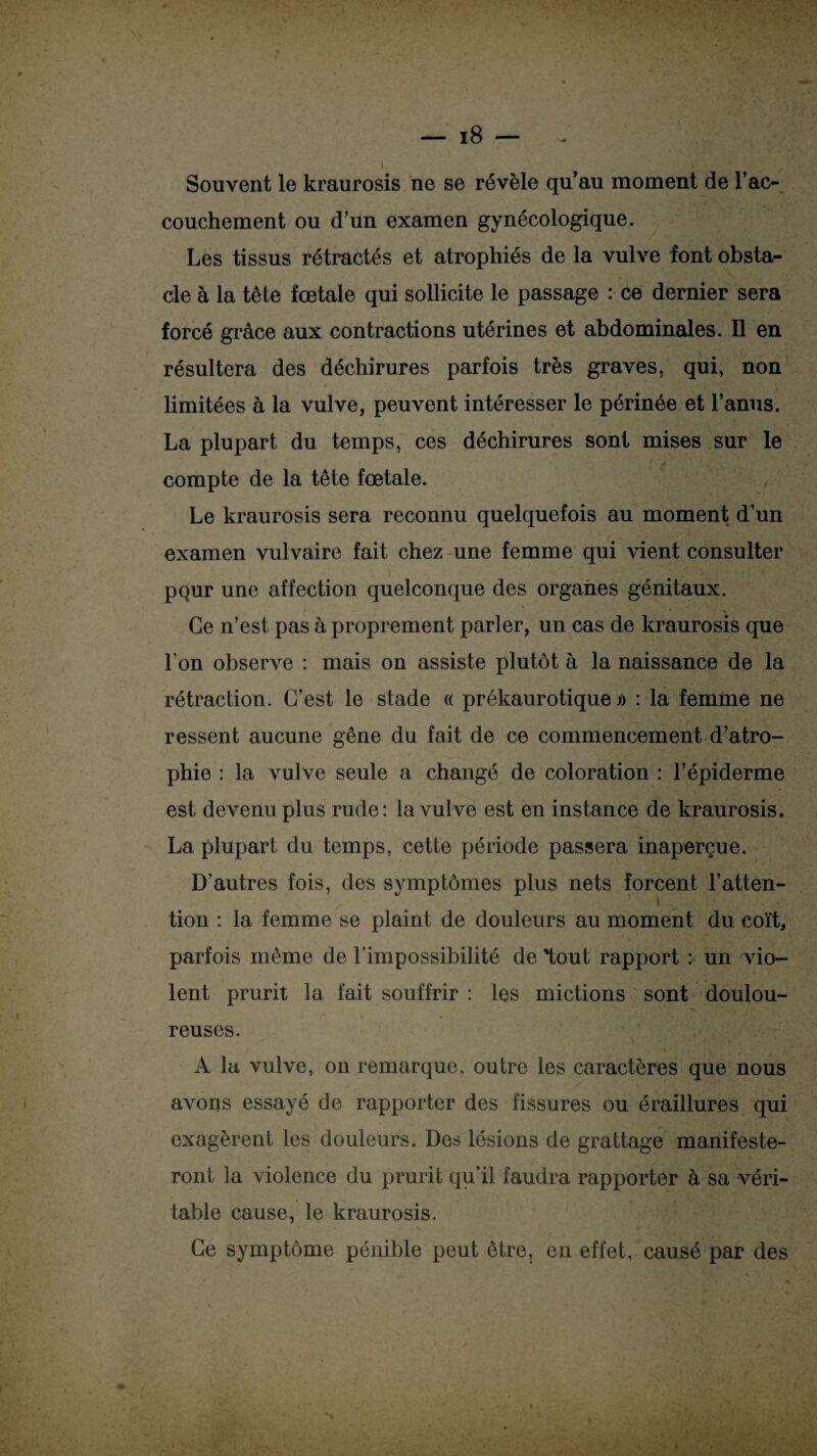 Souvent le kraurosis ne se révèle qu’au moment de l’ac¬ couchement ou d’un examen gynécologique. Les tissus rétractés et atrophiés de la vulve font obsta¬ cle à la tête fœtale qui sollicite le passage : ce dernier sera forcé grâce aux contractions utérines et abdominales. Il en résultera des déchirures parfois très graves, qui, non limitées à la vulve, peuvent intéresser le périnée et l’anus. La plupart du temps, ces déchirures sont mises sur le compte de la tête fœtale. Le kraurosis sera reconnu quelquefois au moment d’un examen vulvaire fait chez une femme qui vient consulter pQur une affection quelconque des organes génitaux. Ce n’est pas à proprement parler, un cas de kraurosis que l’on observe : mais on assiste plutôt à la naissance de la rétraction. C’est le stade « prékaurotique » : la femme ne ressent aucune gêne du fait de ce commencement d’atro¬ phie : la vulve seule a changé de coloration : l’épiderme est devenu plus rude: la vulve est en instance de kraurosis. La plupart du temps, cette période passera inaperçue. D’autres fois, des symptômes plus nets forcent l’atten¬ tion : la femme se plaint de douleurs au moment du coït, parfois même de l’impossibilité de tout rapport : un vio¬ lent prurit la fait souffrir : les mictions sont doulou¬ reuses. A la vulve, on remarque, outre les caractères que nous avons essayé de rapporter des fissures ou éraillures qui exagèrent les douleurs. Des lésions de grattage manifeste¬ ront la violence du prurit qu’il faudra rapporter à sa véri¬ table cause, le kraurosis. Ce symptôme pénible peut être, en effet, causé par des