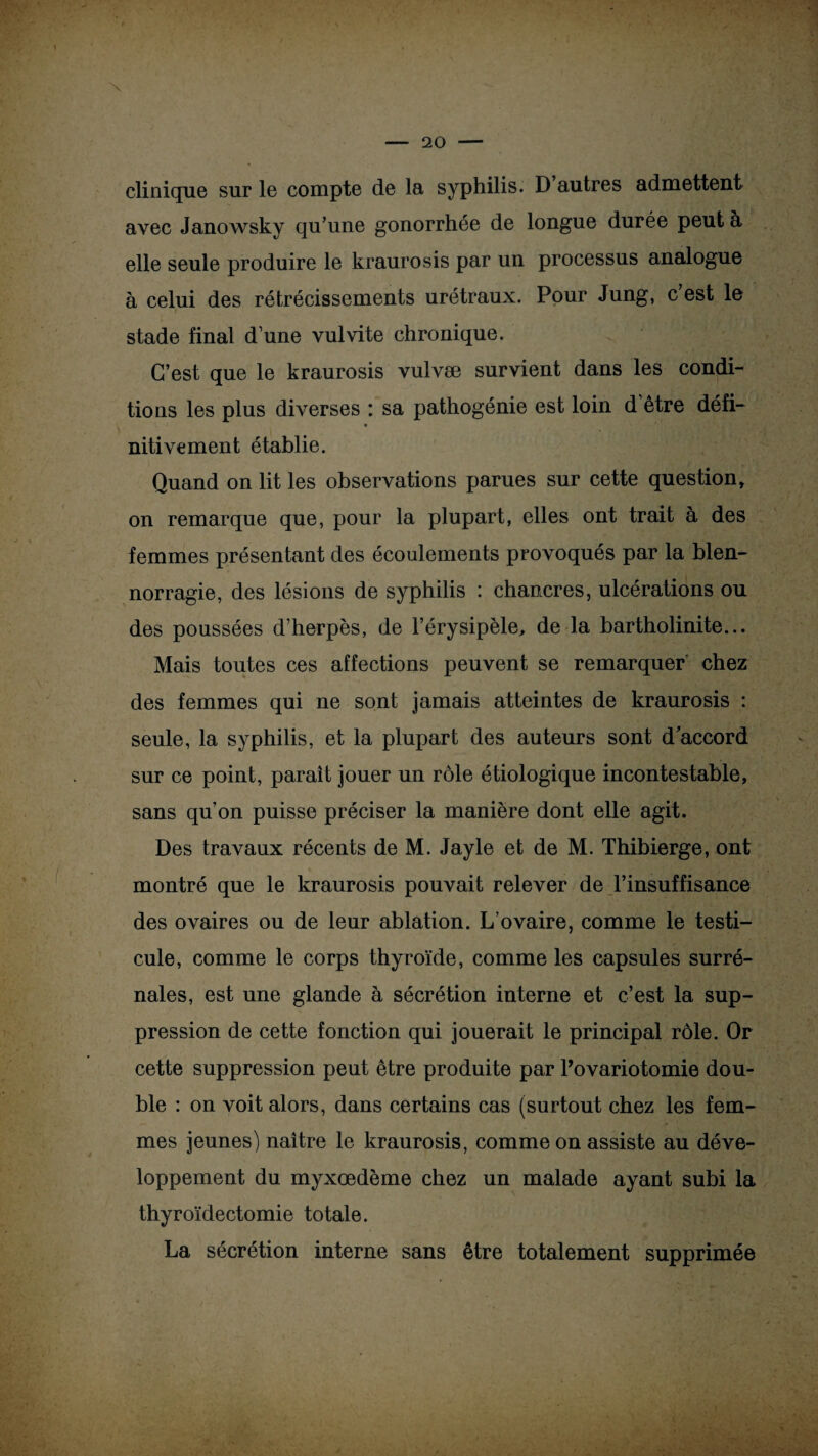 clinique sur le compte de la syphilis. D autres admettent avec Janowsky qu’une gonorrhée de longue durée peut à elle seule produire le kraurosis par un processus analogue à celui des rétrécissements urétraux. Pour Jung, c est le stade final d une vulvite chronique. C’est que le kraurosis vulvæ survient dans les condi¬ tions les plus diverses : sa pathogénie est loin d être défi- « nitivement établie. Quand on lit les observations parues sur cette question, on remarque que, pour la plupart, elles ont trait à des femmes présentant des écoulements provoqués par la blen¬ norragie, des lésions de syphilis : chancres, ulcérations ou des poussées d’herpès, de l’érysipèle, de la bartholinite... Mais toutes ces affections peuvent se remarquer chez des femmes qui ne sont jamais atteintes de kraurosis : seule, la syphilis, et la plupart des auteurs sont d’accord sur ce point, paraît jouer un rôle étiologique incontestable, sans qu’on puisse préciser la manière dont elle agit. Des travaux récents de M. Jayle et de M. Thibierge, ont montré que le kraurosis pouvait relever de l’insuffisance des ovaires ou de leur ablation. L’ovaire, comme le testi¬ cule, comme le corps thyroïde, comme les capsules surré¬ nales, est une glande à sécrétion interne et c’est la sup¬ pression de cette fonction qui jouerait le principal rôle. Or cette suppression peut être produite par l’ovariotomie dou¬ ble : on voit alors, dans certains cas (surtout chez les fem¬ mes jeunes) naître le kraurosis, comme on assiste au déve¬ loppement du myxœdème chez un malade ayant subi la thyroïdectomie totale. La sécrétion interne sans être totalement supprimée
