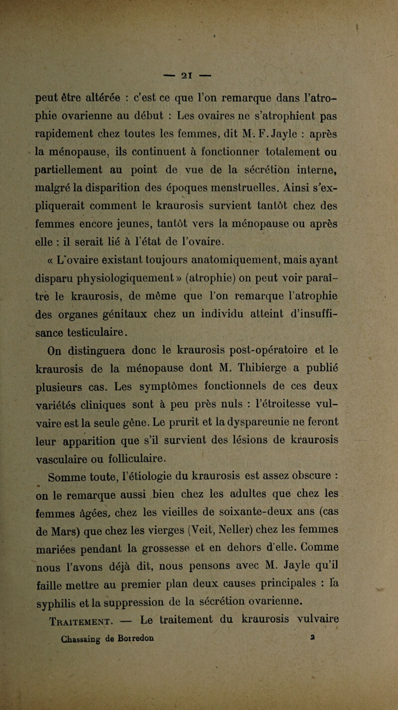 peut être altérée : c’est ce que l’on remarque dans l’atro¬ phie ovarienne au début : Les ovaires ne s’atrophient pas rapidement chez toutes les femmes, dit M. F. Jayle : après » la ménopause, ils continuent à fonctionner totalement ou partiellement au point de vue de la sécrétion interne, malgré la disparition des époques menstruelles. Ainsi s’ex- pliquerait comment le kraurosis survient tantôt chez des femmes encore jeunes, tantôt vers la ménopause ou après | , L'* ‘ . A i * elle : il serait lié à l’état de l’ovaire. « L’ovaire existant toujours anatomiquement, mais ayant disparu physiologiquement » (atrophie) on peut voir paraî¬ tre le kraurosis, de même que l’on remarque l’atrophie des organes génitaux chez un individu atteint d’insuffi¬ sance testiculaire. On distinguera donc le kraurosis post-opératoire et le kraurosis de la ménopause dont M. Thibierge a publié plusieurs cas. Les symptômes fonctionnels de ces deux variétés cliniques sont à peu près nuis : l’étroitesse vul¬ vaire est la seule gêne. Le prurit et la dyspareunie ne feront « leur apparition que s’il survient des lésions de kraurosis vasculaire ou folliculaire. Somme toute, l’étiologie du kraurosis est assez obscure : on le remarque aussi bien chez les adultes que chez les femmes âgées, chez les vieilles de soixante-deux ans (cas de Mars) que chez les vierges (Yeit, Neller) chez les femmes mariées pendant la grossesse et en dehors d’elle. Comme nous l’avons déjà dit, nous pensons avec M. Jayle qu’il faille mettre au premier plan deux causes principales : là syphilis et la suppression de la sécrétion ovarienne. TraitemExMt. — Le traitement du kraurosis vulvaire Chassaing de Boiredon 3