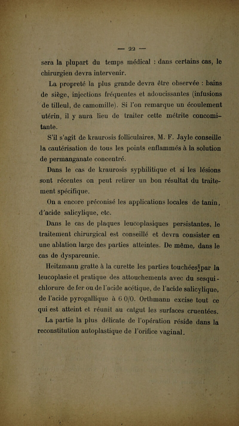sera la plupart du temps médical : dans certains cas, le chirurgien devra intervenir. La propreté la plus grande devra être observée : bains de siège, injections fréquentes et adoucissantes (infusions de tilleul, de camomille). Si l’on remarque un écoulement utérin, il y aura lieu de traiter cette métrite concomi¬ tante. S’il s’agit de kraurosis folliculaires, M. F. Jayle conseille la cautérisation de tous les points enflammés à la solution de permanganate concentré. Dans le cas de kraurosis syphilitique et si les lésions sont récentes on peut retirer un bon résultat du traite¬ ment spécifique. On a encore préconisé les applications locales de tanin, d'acide salicylique, etc. Dans le cas de plaques leucoplasiques persistantes, le traitement chirurgical est conseillé et devra consister en une ablation large des parties atteintes. De même, dans le cas de dyspareunie. Heitzmann gratte à la curette les parties touchées^par la leucoplasie et pratique des attouchements avec du sesqui- chlorure de fer ou de l’acide acétique, de l’acide salicylique, de l’acide pyrogallique à 6 0/0. Orthmann excise tout ce qui est atteint et réunit au catgut les surfaces cruentées. La partie la plus délicate de l’opération réside dans la reconstitution autoplastique de l’orifice vaginal.