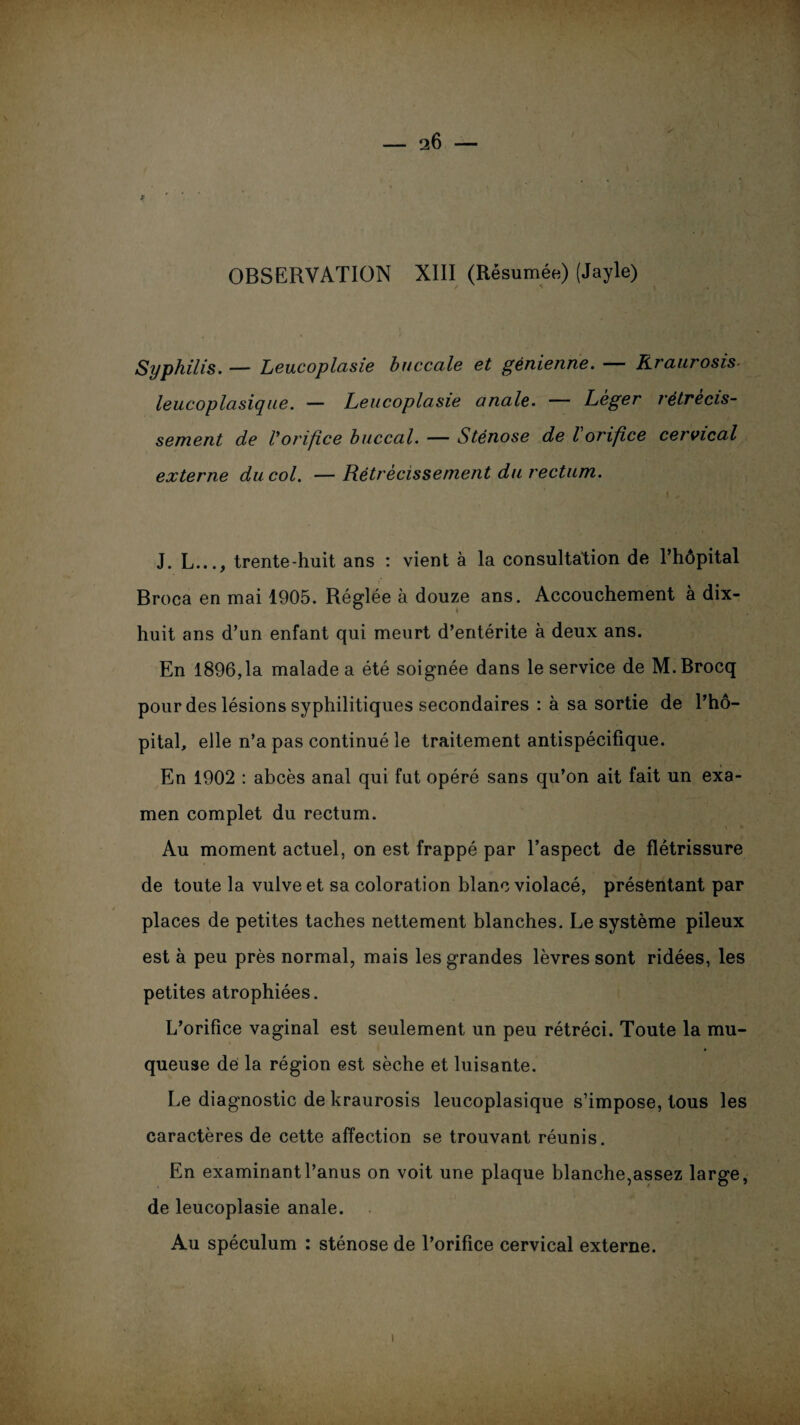 OBSERVATION XIII (Résumée) (Jayle) Syphilis. — Leucoplasie buccale et génienne. — Rraurosis- leucoplasique. — Leucoplasie anale. — Léger rétrécis¬ sement de Vorifice buccal. — Sténose de l orifice cervical externe du col. —Rétrécissement du rectum. J. L..., trente-huit ans : vient à la consultation de l’hôpital Broca en mai 1905. Réglée à douze ans. Accouchement à dix- huit ans d’un enfant qui meurt d’entérite à deux ans. En 1896,1a malade a été soignée dans le service de M.Brocq pour des lésions syphilitiques secondaires : à sa sortie de l’hô¬ pital, elle n’a pas continué le traitement antispécifique. En 1902 : abcès anal qui fut opéré sans qu’on ait fait un exa¬ men complet du rectum. Au moment actuel, on est frappé par l’aspect de flétrissure de toute la vulve et sa coloration blanc violacé, présentant par places de petites taches nettement blanches. Le système pileux est à peu près normal, mais les grandes lèvres sont ridées, les petites atrophiées. L’orifice vaginal est seulement un peu rétréci. Toute la mu¬ queuse dé la région est sèche et luisante. Le diagnostic de kraurosis leucoplasique s’impose, tous les caractères de cette affection se trouvant réunis. En examinant l’anus on voit une plaque blanche,assez large, de leucoplasie anale. Au spéculum : sténose de l’orifice cervical externe. i