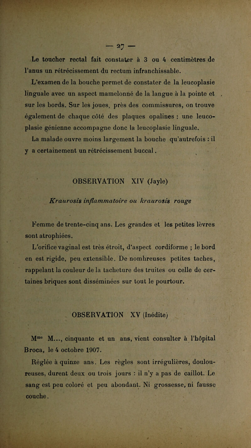 l’anus un rétrécissement du rectum infranchissable. L’examen de la bouche permet de constater de la leucoplasie linguale avec un aspect mamelonné de la langue à la pointe et , sur les bords. Sur les joues, près des commissures, on trouve également de chaque côté des plaques opalines : une leuco¬ plasie génienne accompagne donc la leucoplasie linguale. La malade ouvre moins largement la bouche qu’autrefois : il y a certainement un rétrécissement buccal. OBSERVATION XIV (Jayle) Kraurosis inflammatoire ou kraurosis rouge Femme de trente-cinq ans. Les grandes et les petites lèvres sont atrophiées. L’orifice vaginal est très étroit, d’aspect cordiforme ; le bord en est rigide, peu extensible. De nombreuses petites taches, rappelant la couleur de la tacheture des truites ou celle de cer¬ taines briques sont disséminées sur tout le pourtour. OBSERVATION XV (Inédite) Mme M..., cinquante et un ans, vient consulter à l’hôpital Broca, le 4 octobre 1907. Réglée à quinze ans. Les règles sont irrégulières, doulou¬ reuses, durent deux ou trois jours : il n’y a pas de caillot. Le sang est peu coloré et peu abondant. Ni grossesse, ni fausse couche.