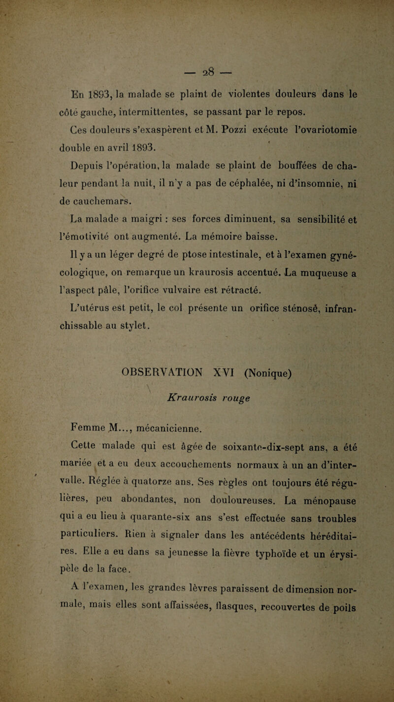 En 18S3, la malade se plaint de violentes douleurs dans le côté gauche, intermittentes, se passant par le repos. Ces douleurs s’exaspèrent etM. Pozzi exécute l’ovariotomie double en avril 1893. Depuis l’opération, la malade se plaint de bouffées de cha¬ leur pendant la nuit, il n’y a pas de céphalée, ni d’insomnie, ni de cauchemars. La malade a maigri : ses forces diminuent, sa sensibilité et l’émotivité ont augmenté. La mémoire baisse. Il y a un léger degré de ptose intestinale, et à l’examen gyné¬ cologique, on remarque un kraurosis accentué. La muqueuse a l’aspect pâle, l’orifîce vulvaire est rétracté. L’utérus est petit, le col présente un orifice sténosé, infran¬ chissable au stylet. OBSERVATION XVI (Nonique) v • ■ «H Kraurosis rouge Femme M..., mécanicienne. Cette malade qui est âgée de soixante-dix-sept ans, a été mariée et a eu deux accouchements normaux à un an d’inter¬ valle. Réglée à quatorze ans. Ses règles ont toujours été régu¬ lières, peu abondantes, non douloureuses. La ménopause qui a eu lieu à quarante-six ans s’est effectuée sans troubles particuliers. Rien à signaler dans les antécédents héréditai¬ res. Elle a eu dans sa jeunesse la fièvre typhoïde et un érysi¬ pèle de la face. A 1 examen, les grandes lèvres paraissent de dimension nor¬ male, mais elles sont affaissées, flasques, recouvertes de poils . / V % \
