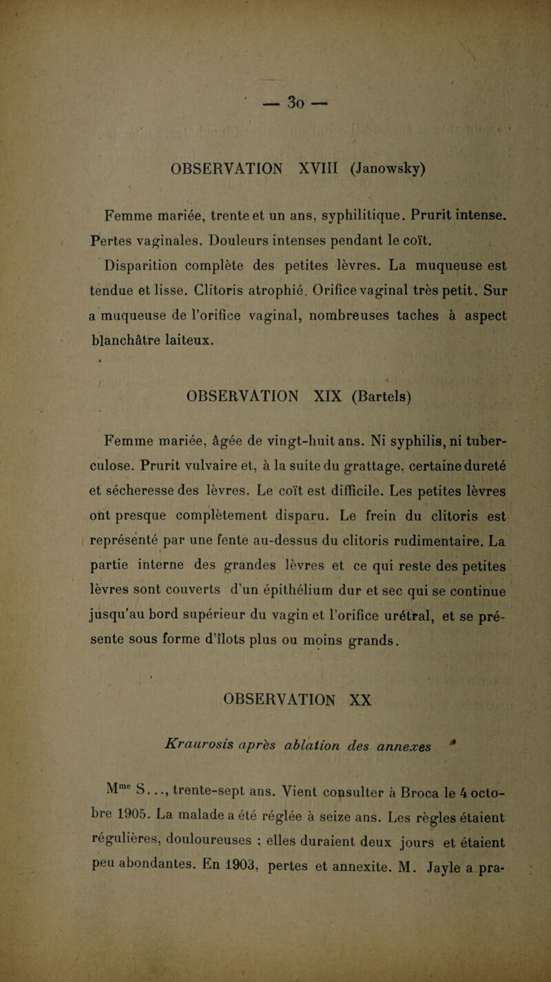 OBSERVATION XVIII (Janowsky) Femme mariée, trente et un ans, syphilitique. Prurit intense. Pertes vaginales. Douleurs intenses pendant le coït. Disparition complète des petites lèvres. La muqueuse est tendue et lisse. Clitoris atrophié. Orifice vaginal très petit. Sur a muqueuse de l’orifice vaginal, nombreuses taches à aspect blanchâtre laiteux. « /, 4 OBSERVATION XIX (Bartels) Femme mariée, âgée de vingt-huit ans. Ni syphilis, ni tuber¬ culose. Prurit vulvaire et, à la suite du grattage, certaine dureté et sécheresse des lèvres. Le coït est difficile. Les petites lèvres i ont presque complètement disparu. Le frein du clitoris est i représenté par une fente au-dessus du clitoris rudimentaire. La ♦ partie interne des grandes lèvres et ce qui reste des petites lèvres sont couverts d’un épithélium dur et sec qui se continue jusqu’au bord supérieur du vagin et l’orifice urétral, et se pré¬ sente sous forme d’îlots plus ou moins grands. 1 •. i „ * OBSERVATION XX Kraurosis après ablation des annexes * Mme S..., trente-sept ans. Vient consulter à Broca le 4 octo¬ bre 1905. La malade a été réglée à seize ans. Les règles étaient régulières, douloureuses : elles duraient deux jours et étaient peu abondantes. En 1903, pertes et annexite. M. Jayle a pra-