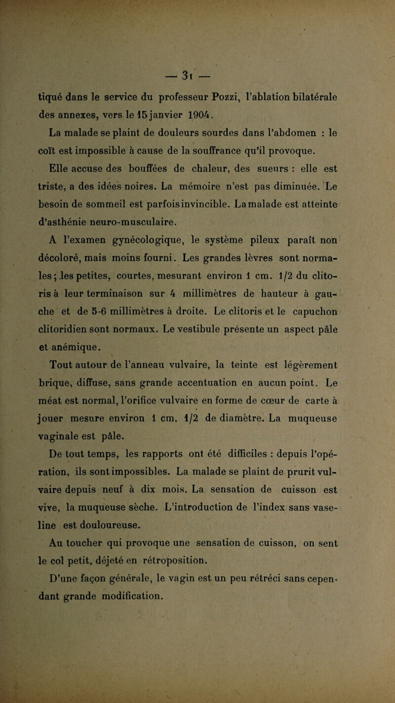 — 3t — tiqué dans le service du professeur Pozzi, l’ablation bilatérale des annexes, vers le 15 janvier 1904. La malade se plaint de douleurs sourdes dans l’abdomen : le coït est impossible à cause de la souffrance qu’il provoque. Elle accuse des bouffées de chaleur, des sueurs : elle est triste, a des idées noires. La mémoire n’est pas diminuée. Le besoin de sommeil est parfois invincible. La malade est atteinte d’asthénie neuro-musculaire. A l’examen gynécologique, le système pileux paraît non décoloré, mais moins fourni. Les grandes lèvres sont norma¬ les ; les petites, courtes, mesurant environ 1 cm. 1/2 du clito¬ ris à leur terminaison sur 4 millimètres de hauteur à gau¬ che et de 5-6 millimètres à droite. Le clitoris et le capuchon clitoridien sont normaux. Le vestibule présente un aspect pâle et anémique. Tout autour de l’anneau vulvaire, la teinte est légèrement brique, diffuse, sans grande accentuation en aucun point. Le méat est normal, l’orifice vulvaire en forme de cœur de carte à t jouer mesure environ 1 cm. 1/2 de diamètre. La muqueuse vaginale est pâle. De tout temps, les rapports ont été difficiles : depuis l’opé¬ ration, ils sont impossibles. La malade se plaint de prurit vul¬ vaire depuis neuf à dix mois. La sensation de cuisson est vive, la muqueuse sèche. L’introduction de l’index sans vase¬ line est douloureuse. Au toucher qui provoque une sensation de cuisson, on sent le col petit, déjeté en rétroposition. D’une façon générale, le vagin est un peu rétréci sans cepen¬ dant grande modification. . -