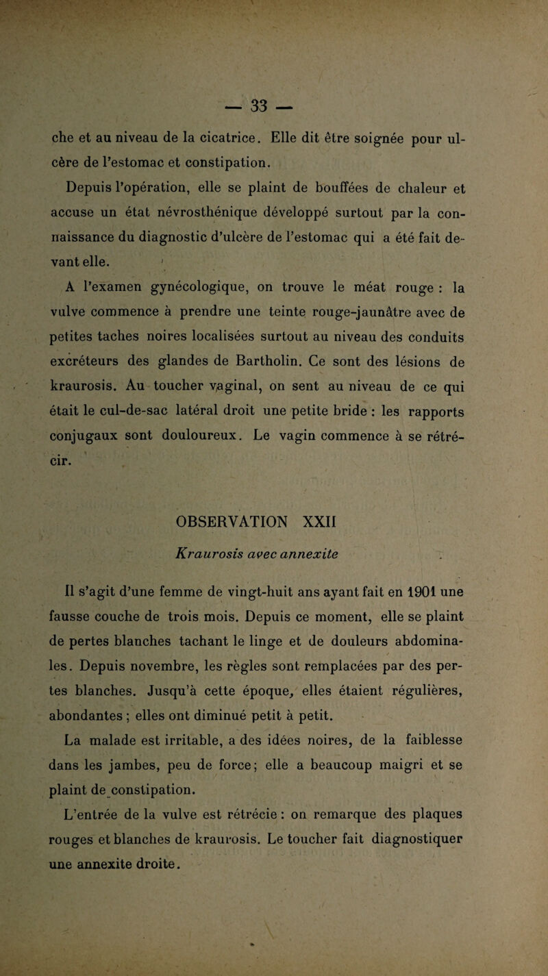 che et au niveau de la cicatrice. Elle dit être soignée pour ul¬ cère de l’estomac et constipation. Depuis l’opération, elle se plaint de bouffées de chaleur et accuse un état névrosthénique développé surtout par la con¬ naissance du diagnostic d’ulcère de l’estomac qui a été fait de¬ vant elle. ' A l’examen gynécologique, on trouve le méat rouge : la vulve commence à prendre une teinte rouge-jaunâtre avec de petites taches noires localisées surtout au niveau des conduits excréteurs des glandes de Bartholin. Ce sont des lésions de kraurosis. Au toucher yaginal, on sent au niveau de ce qui était le cul-de-sac latéral droit une petite bride : les rapports conjugaux sont douloureux. Le vagin commence à se rétré¬ cir. OBSERVATION XXII Kraurosis avec annexite il s’agit d’une femme de vingt-huit ans ayant fait en 1901 une fausse couche de trois mois. Depuis ce moment, elle se plaint de pertes blanches tachant le linge et de douleurs abdomina¬ les. Depuis novembre, les règles sont remplacées par des per¬ tes blanches. Jusqu’à cette époque, elles étaient régulières, abondantes ; elles ont diminué petit à petit. La malade est irritable, a des idées noires, de la faiblesse dans les jambes, peu de force; elle a beaucoup maigri et se plaint de constipation. L’entrée de la vulve est rétrécie : on remarque des plaques rouges et blanches de kraurosis. Le toucher fait diagnostiquer une annexite droite.