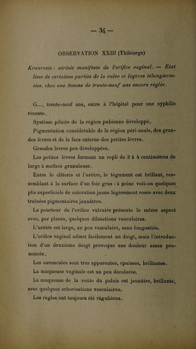 -34 OBSERVATION XXIII (Thibierge) Krauj'osis : atrésie manifeste de l'orifice vaginal. — Rtat lisse de certaines parties de la vulve et légères tèlangiecta- sies, chez une femme de trente-neuf ans encore réglée. i ’ • G..., trente-neuf ans, entre à l’hôpital pour une syphilis récente. Système pilaire de la région pubienne développé. Pigmentation considérable de la région péri-anale, des gran¬ des lèvres et de la face externe des petites lèvres. Grandes lèvres peu développées. Les petites lèvres forment un repli de 3 à 4 centimètres de large à surface granuleuse. Entre le clitoris et l’urètre, le tégument est brillant, res¬ semblant à la surface d’un foie gras : à peine voit-on quelques plis superficiels de coloration jaune légèrement rosée avec deux traînées pigmentaires jaunâtres. Le pourtour de l’orifice vulvaire présente le même aspect avec, par places, quelques dilatations vasculaires. L’urètre est large, un peu vasculaire, sans fongosités. L’orifice vaginal admet facilement un doigt, mais l’introduc¬ tion d’un deuxième doigt provoque une douleur assez pro¬ noncée. Les caroncules sont très apparentes, épaisses, brillantes. La muqueuse vaginale est un peu décolorée. La muqueuse de la voûte du palais est jaunâtre, brillante, avec quelques arborisations vasculaires. Les règles ont toujours été régulières.
